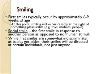 Smiling First smiles typically occur by approximately 6-9 weeks of age  At this point, smiling will occur reliably at the sight of something pleasurable (e.g. toys, mobiles, people) Social smile  – the first smile in response to another person as opposed to nonhuman stimuli While first smiles are somewhat indiscriminate, as babies get older, their smiles will be directed at certain individuals, not just anyone 
