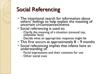 Social Referencing The intentional search for information about others’ feelings to help explain the meaning of uncertain circumstances/events  Social referencing is used to: Clarify the meaning of a situation (unusual toy, unfamiliar face) Decide what an appropriate response might be This first occurs at approximately 8 – 9 months Social referencing implies that infants have an understanding of: Facial expressions and their contexts for use Other social cues 