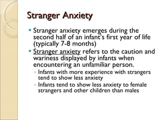 Stranger Anxiety Stranger anxiety emerges during the second half of an infant’s first year of life (typically 7-8 months) Stranger anxiety  refers to the caution and wariness displayed by infants when encountering an unfamiliar person. Infants with more experience with strangers tend to show less anxiety Infants tend to show less anxiety to female strangers and other children than males 