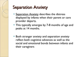 Separation Anxiety Separation Anxiety  describes the distress displayed by infants when their parent or care provider departs.  This typically emerges by 7-8 months of age and peaks at 14 months. Both stranger anxiety and separation anxiety reflect both cognitive advances as well as the social and emotional bonds between infants and their caregivers 