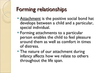 Forming relationships Attachment  is the positive social bond hat develops between a child and a particular, special individual. Forming attachments to a particular person enables the child to feel pleasure around them as well as comfort in times of distress. The nature of our attachment during infancy affects how we relate to others throughout the life span.  