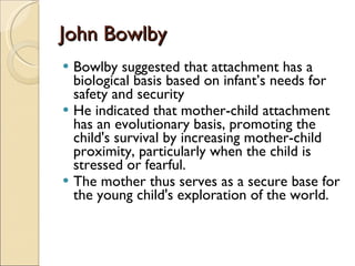 John Bowlby Bowlby suggested that attachment has a biological basis based on infant’s needs for safety and security He indicated that mother-child attachment has an evolutionary basis, promoting the child's survival by increasing mother-child proximity, particularly when the child is stressed or fearful. The mother thus serves as a secure base for the young child's exploration of the world.  