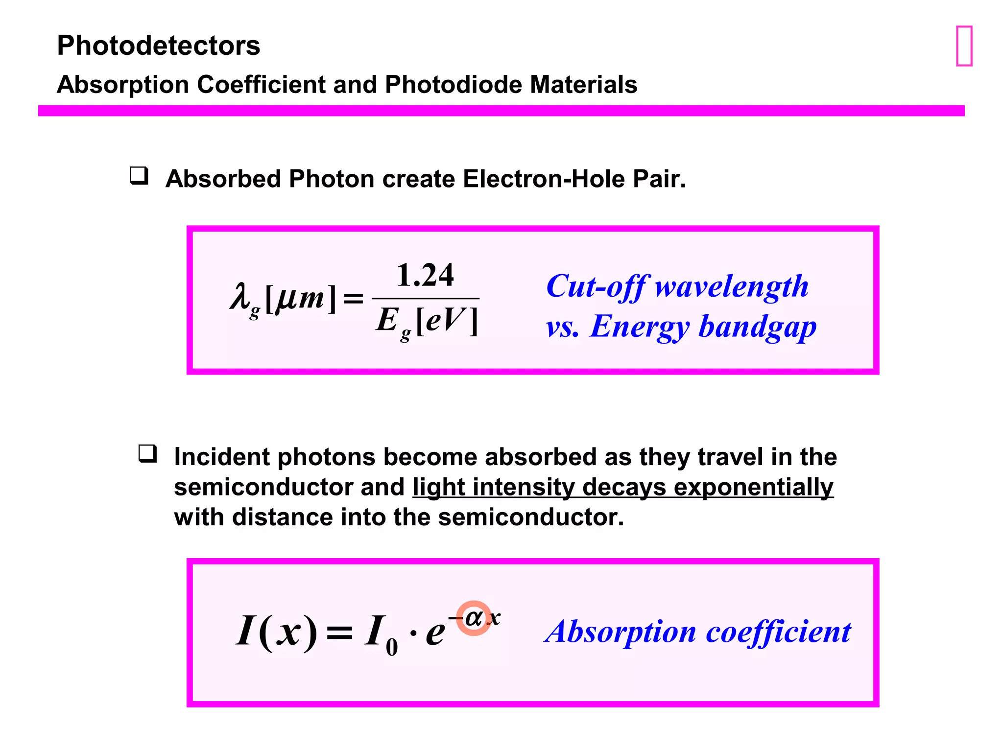 Photodetectors 
Absorption Coefficient and Photodiode Materials 
 Absorbed Photon create Electron-Hole Pair. 
[ ] 1.24 m E eV 
[ ] 
g 
g l m = 
Cut-off wavelength 
vs. Energy bandgap 
 Incident photons become absorbed as they travel in the 
semiconductor and light intensity decays exponentially 
with distance into the semiconductor. 
I x = I × e-a x 0 ( ) Absorption coefficient 
 
 