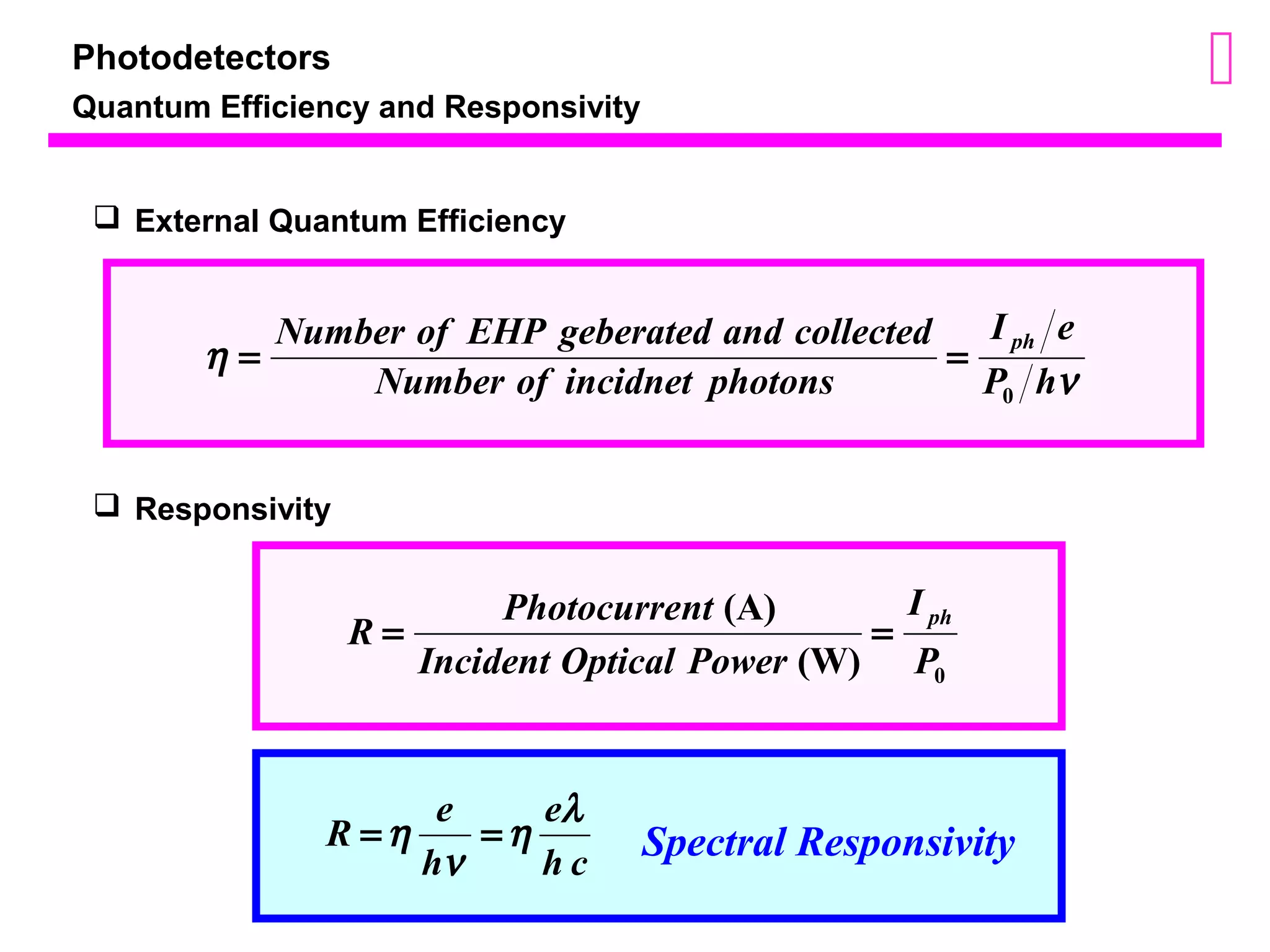 Photodetectors 
Quantum Efficiency and Responsivity 
I e 
 External Quantum Efficiency 
Number of EHP geberated and collected ph 
h P h 
n 
Number of incidnet photons 
0 
= = 
I 
R = Photocurrent = ph 
0 (W) 
(A) 
P 
Incident Optical Power 
 Responsivity 
R e e 
h l 
=h = Spectral Responsivity 
h c 
h 
n 
 
 