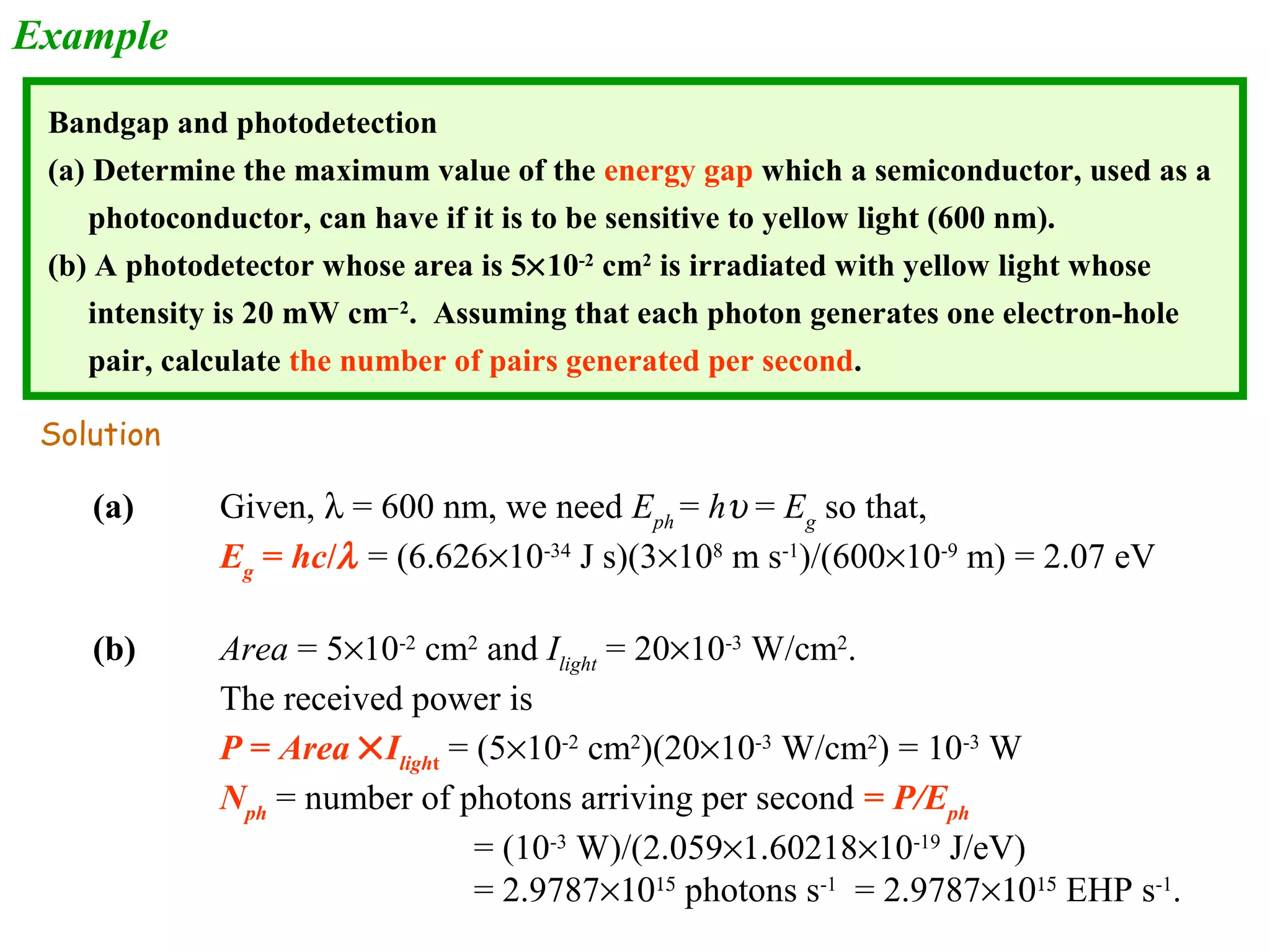 Example 
Bandgap and photodetection 
(a) Determine the maximum value of the energy gap which a semiconductor, used as a 
photoconductor, can have if it is to be sensitive to yellow light (600 nm). 
(b) A photodetector whose area is 5´10-2 cm2 is irradiated with yellow light whose 
intensity is 20 mW cm-2. Assuming that each photon generates one electron-hole 
pair, calculate the number of pairs generated per second. 
Solution 
(a) Given, l = 600 nm, we need Eph = hu = Eg so that, 
Eg = hc/l = (6.626´10-34 J s)(3´108 m s-1)/(600´10-9 m) = 2.07 eV 
(b) Area = 5´10-2 cm2 and Ilight = 20´10-3 W/cm2. 
The received power is 
P = Area ´Ilight = (5´10-2 cm2)(20´10-3 W/cm2) = 10-3 W 
Nph = number of photons arriving per second = P/Eph 
= (10-3 W)/(2.059´1.60218´10-19 J/eV) 
= 2.9787´1015 photons s-1 = 2.9787´1015 EHP s-1. 
 
