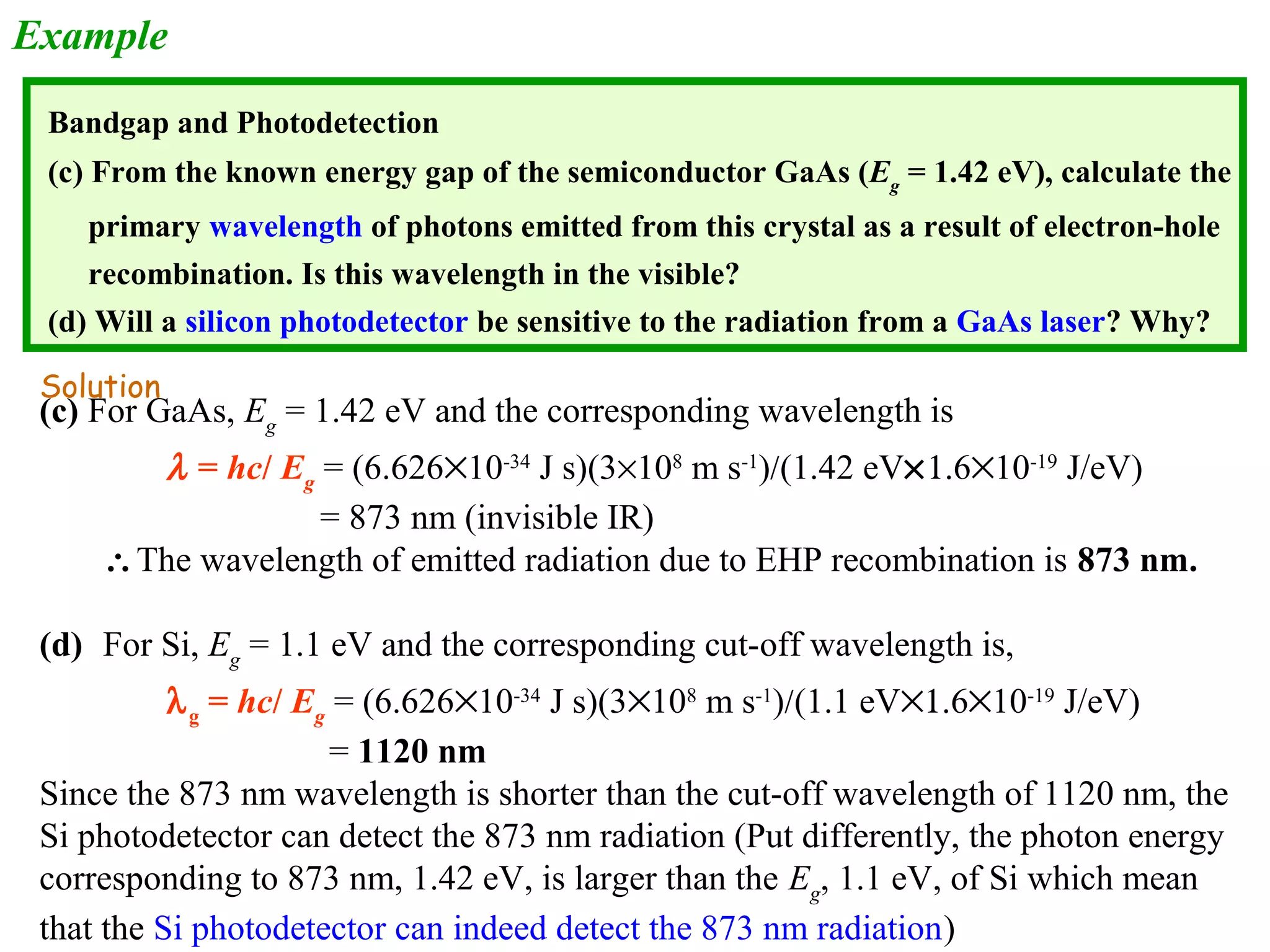 Example 
Bandgap and Photodetection 
(c) From the known energy gap of the semiconductor GaAs (Eg = 1.42 eV), calculate the 
primary wavelength of photons emitted from this crystal as a result of electron-hole 
recombination. Is this wavelength in the visible? 
(d) Will a silicon photodetector be sensitive to the radiation from a GaAs laser? Why? 
Solution 
(c) For GaAs, Eg = 1.42 eV and the corresponding wavelength is 
l = hc/ Eg = (6.626´10-34 J s)(3´108 m s-1)/(1.42 eV´1.6´10-19 J/eV) 
= 873 nm (invisible IR) 
The wavelength of emitted radiation due to EHP recombination is 873 nm. 
(d) For Si, Eg = 1.1 eV and the corresponding cut-off wavelength is, 
lg = hc/ Eg = (6.626´10-34 J s)(3´108 m s-1)/(1.1 eV´1.6´10-19 J/eV) 
= 1120 nm 
Since the 873 nm wavelength is shorter than the cut-off wavelength of 1120 nm, the 
Si photodetector can detect the 873 nm radiation (Put differently, the photon energy 
corresponding to 873 nm, 1.42 eV, is larger than the Eg, 1.1 eV, of Si which mean 
that the Si photodetector can indeed detect the 873 nm radiation) 
 