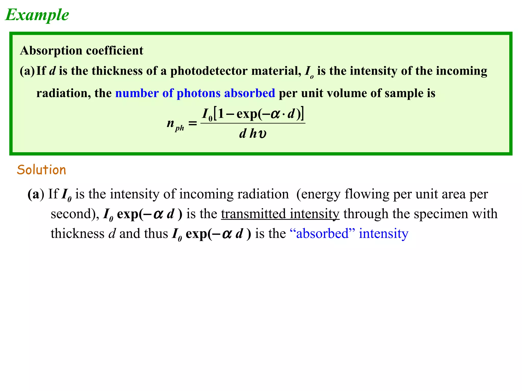 Example 
Absorption coefficient 
(a)If d is the thickness of a photodetector material, Io is the intensity of the incoming 
radiation, the number of photons absorbed per unit volume of sample is 
[ ] 
n I d ph 
= 1 - exp( - a 
× 
) 0 d h 
u 
Solution 
(a) If I0 is the intensity of incoming radiation (energy flowing per unit area per 
second), I0 exp(-a d ) is the transmitted intensity through the specimen with 
thickness d and thus I0 exp(-a d ) is the “absorbed” intensity 
 