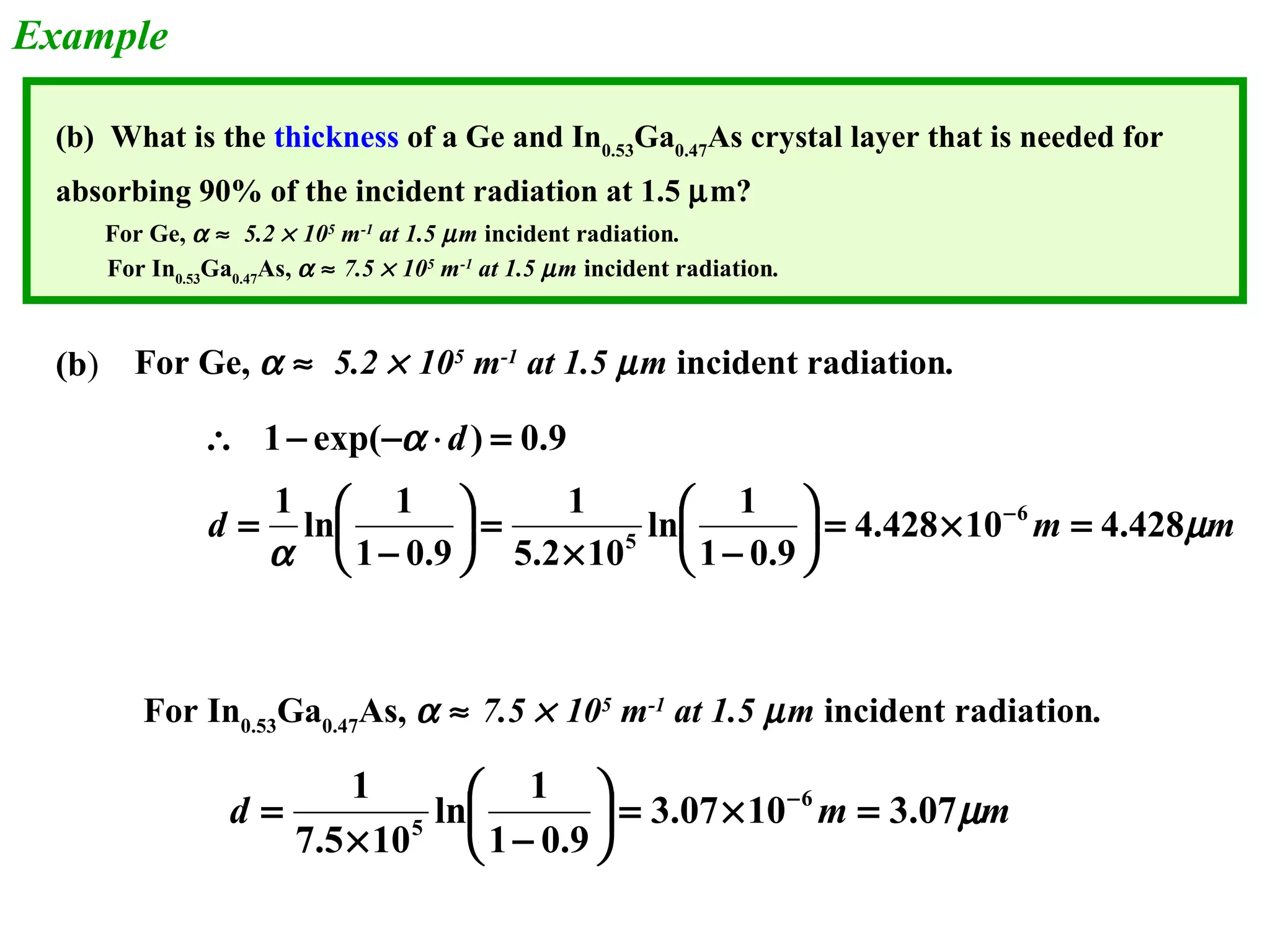 Example 
(b) What is the thickness of a Ge and In0.53Ga0.47As crystal layer that is needed for 
absorbing 90% of the incident radiation at 1.5 mm? 
For Ge, a » 5.2 ´ 105 m-1 at 1.5 mm incident radiation. 
For In0.53Ga0.47As, a » 7.5 ´ 105 m-1 at 1.5 mm incident radiation. 
For Ge, a » 5.2 ´ 105 m-1 at 1.5 mm incident radiation. 
d 
ln 1 
1 
1 exp( ) 0.9 
 - - × = 
1 ln 1 
çè 
æ 
ö d m m 
m 
a 
a 
4.428 10 4.428 
1 0.9 
5.2 10 
1 0.9 
6 
5 = ´ = ÷ø 
´ - 
æ 
ö = ÷ø- 
çè 
= 
- 
For In0.53Ga0.47As, a » 7.5 ´ 105 m-1 at 1.5 mm incident radiation. 
1 6 
ln 1 
çè 
æ 
ö = - 
d 3.07 10 m 3.07mm 
1 0.9 
7.5 10 
5 = ´ = ÷ø 
´ - 
(b) 
 