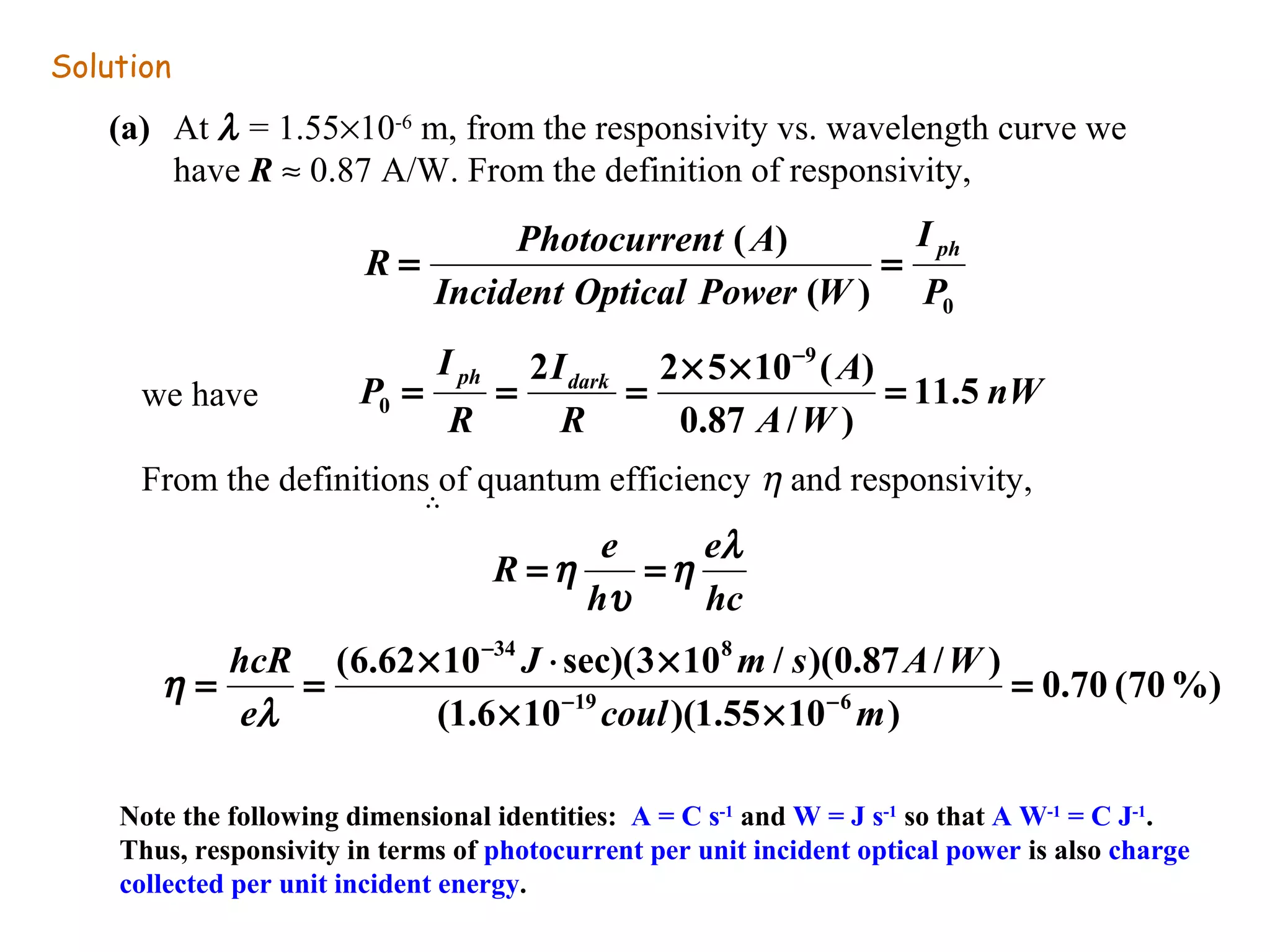 Solution 
(a) At l = 1.55´10-6 m, from the responsivity vs. wavelength curve we 
have R » 0.87 A/W. From the definition of responsivity, 
we have 
I 
R = Photocurrent A = ph 
P 
Incident Optical Power W 
( ) 0 
( ) 
nW 
2 2 5 10 - 
9 ( ) 
0 = = = ´ ´ = 
P ph dark 11.5 
A W 
A 
I 
R 
I 
R 
0.87 / ) 
From the definitions of quantum efficiency h and responsivity, 
	 	 
R e e 
h l 
hc 
=h = 
h 
u 
0.70 (70%) 
34 8 
- 
J m s A W 
(6.62 10 sec)(3 10 / )(0.87 / ) 
hcR 
l 
= = ´ × ´ - - 
19 6 
coul m 
(1.6 10 )(1.55 10 ) 
= 
´ ´ 
e 
h 
Note the following dimensional identities: A = C s-1 and W = J s-1 so that A W-1 = C J-1. 
Thus, responsivity in terms of photocurrent per unit incident optical power is also charge 
collected per unit incident energy. 
 