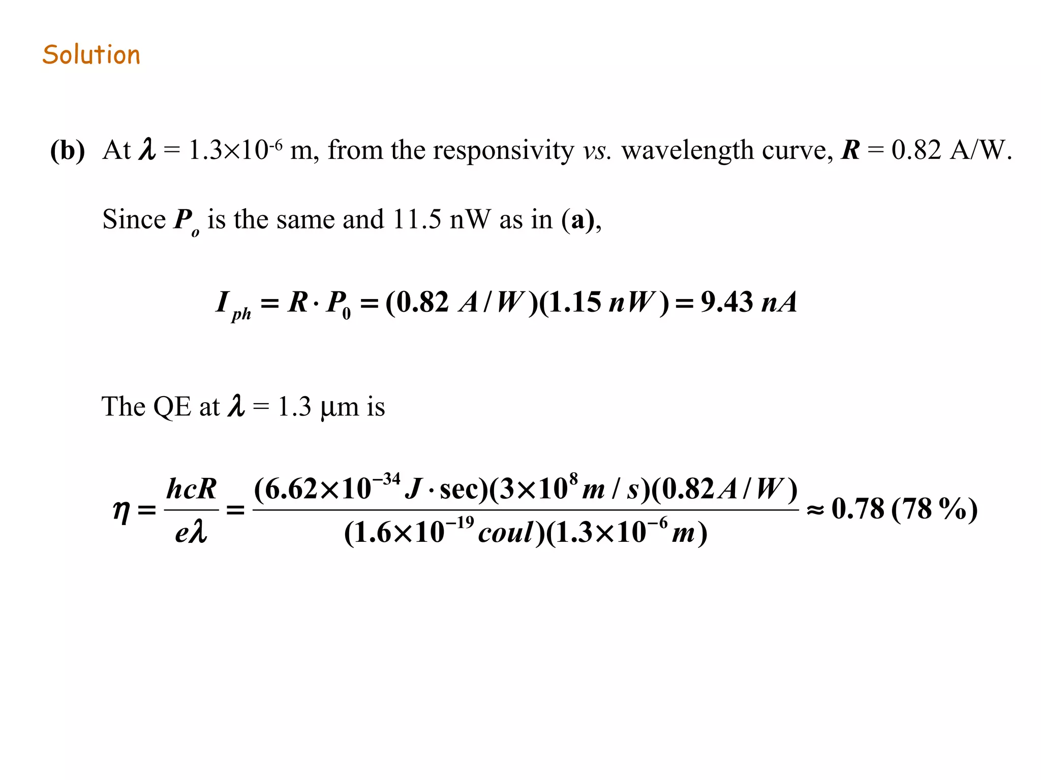 Solution 
(b) At l = 1.3´10-6 m, from the responsivity vs. wavelength curve, R = 0.82 A/W. 
Since Po is the same and 11.5 nW as in (a), 	 	 
The QE at l = 1.3 mm is 
0.78 (78%) 
34 8 
J m s A W 
(6.62 10 sec)(3 10 / )(0.82 / ) 
hcR 
l 
= = ´ × ´ - - 
19 6 
(1.6 10 )(1.3 10 ) 
» 
´ ´ 
- 
coul m 
e 
h 
I R P A W nW nA ph (0.82 / )(1.15 ) 9.43 0 = × = = 
 
