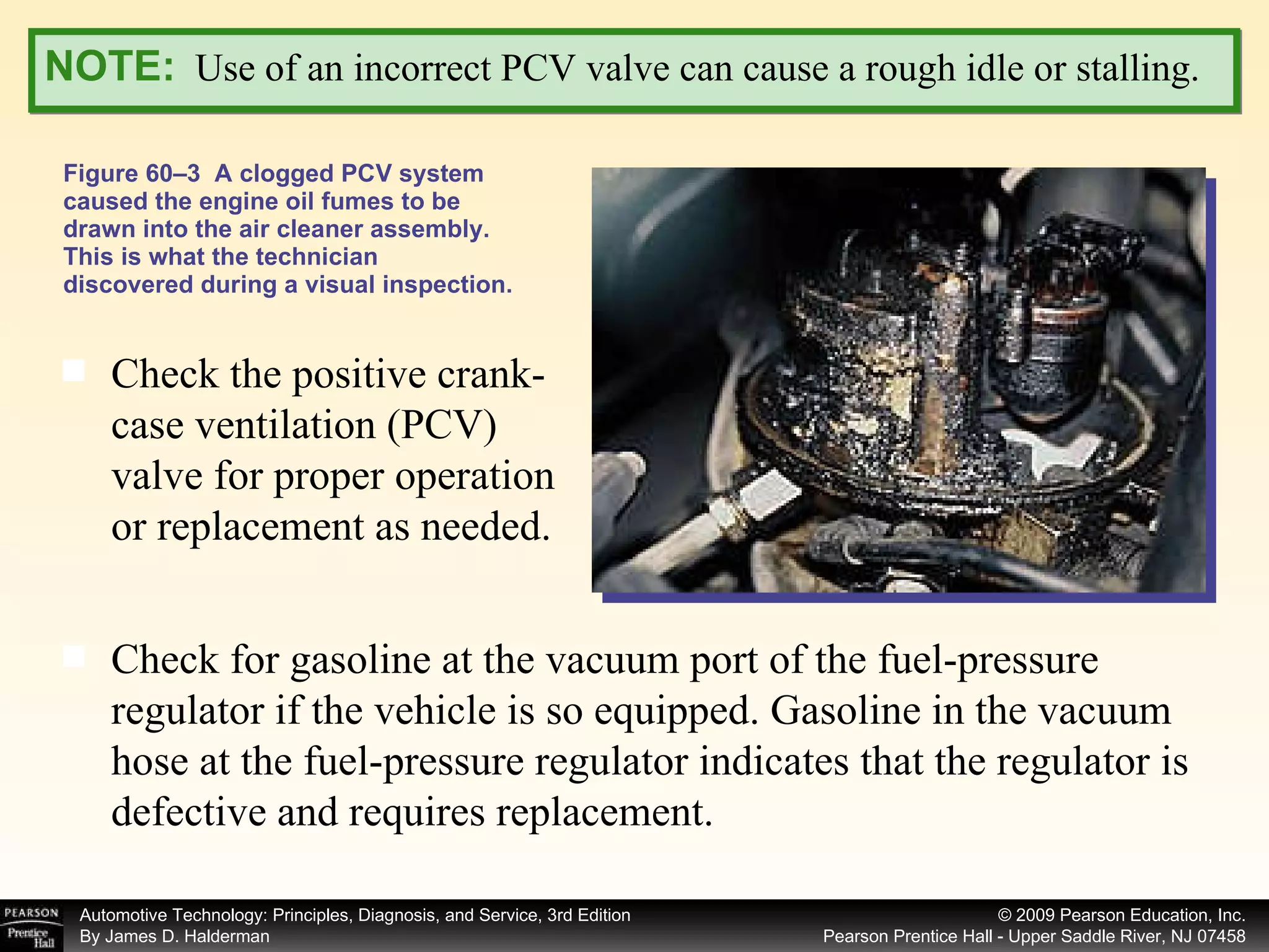 Figure 60–3  A clogged PCV system caused the engine oil fumes to be drawn into the air cleaner assembly. This is what the technician discovered during a visual inspection. NOTE:   Use of an incorrect PCV valve can cause a rough idle or stalling. Check the positive crank- case ventilation (PCV) valve for proper operation or replacement as needed.  Check for gasoline at the vacuum port of the fuel-pressure regulator if the vehicle is so equipped. Gasoline in the vacuum hose at the fuel-pressure regulator indicates that the regulator is defective and requires replacement. 