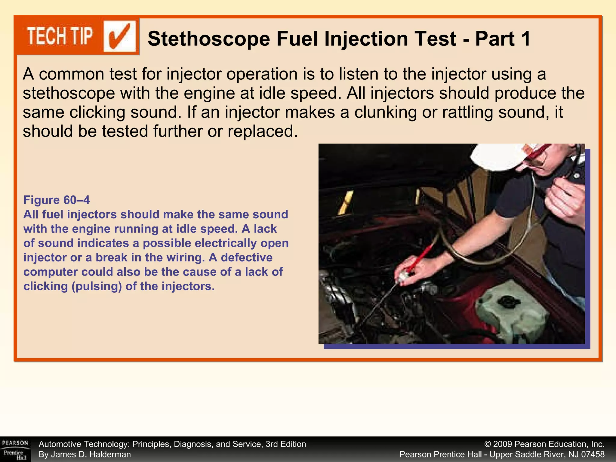 A common test for injector operation is to listen to the injector using a stethoscope with the engine at idle speed. All injectors should produce the same clicking sound. If an injector makes a clunking or rattling sound, it should be tested further or replaced.  Stethoscope Fuel Injection Test - Part 1 Figure 60–4 All fuel injectors should make the same sound with the engine running at idle speed. A lack of sound indicates a possible electrically open injector or a break in the wiring. A defective computer could also be the cause of a lack of clicking (pulsing) of the injectors. 