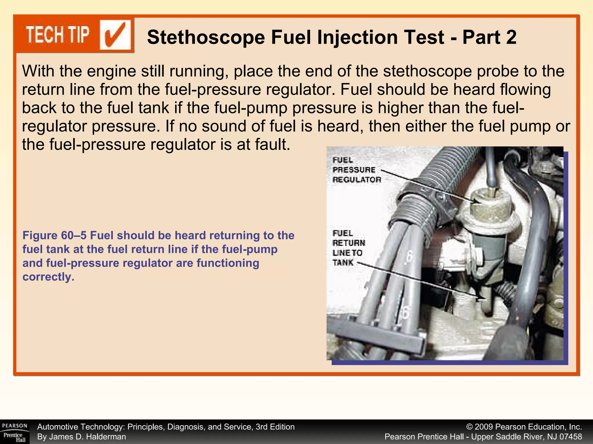 With the engine still running, place the end of the stethoscope probe to the return line from the fuel-pressure regulator. Fuel should be heard flowing back to the fuel tank if the fuel-pump pressure is higher than the fuel-regulator pressure. If no sound of fuel is heard, then either the fuel pump or the fuel-pressure regulator is at fault. Stethoscope Fuel Injection Test - Part 2 Figure 60–5 Fuel should be heard returning to the fuel tank at the fuel return line if the fuel-pump and fuel-pressure regulator are functioning correctly. 