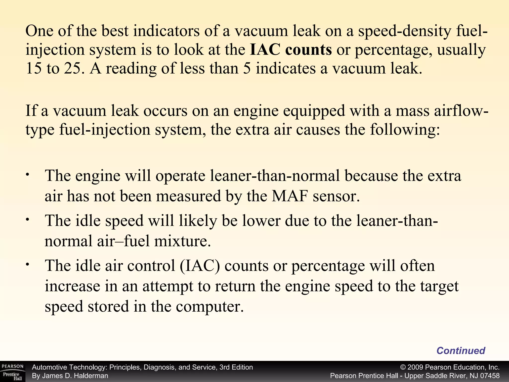 One of the best indicators of a vacuum leak on a speed-density fuel-injection system is to look at the  IAC counts  or percentage, usually 15 to 25. A reading of less than 5 indicates a vacuum leak. If a vacuum leak occurs on an engine equipped with a mass airflow-type fuel-injection system, the extra air causes the following: Continued The engine will operate leaner-than-normal because the extra air has not been measured by the MAF sensor. The idle speed will likely be lower due to the leaner-than-normal air–fuel mixture. The idle air control (IAC) counts or percentage will often increase in an attempt to return the engine speed to the target speed stored in the computer. 