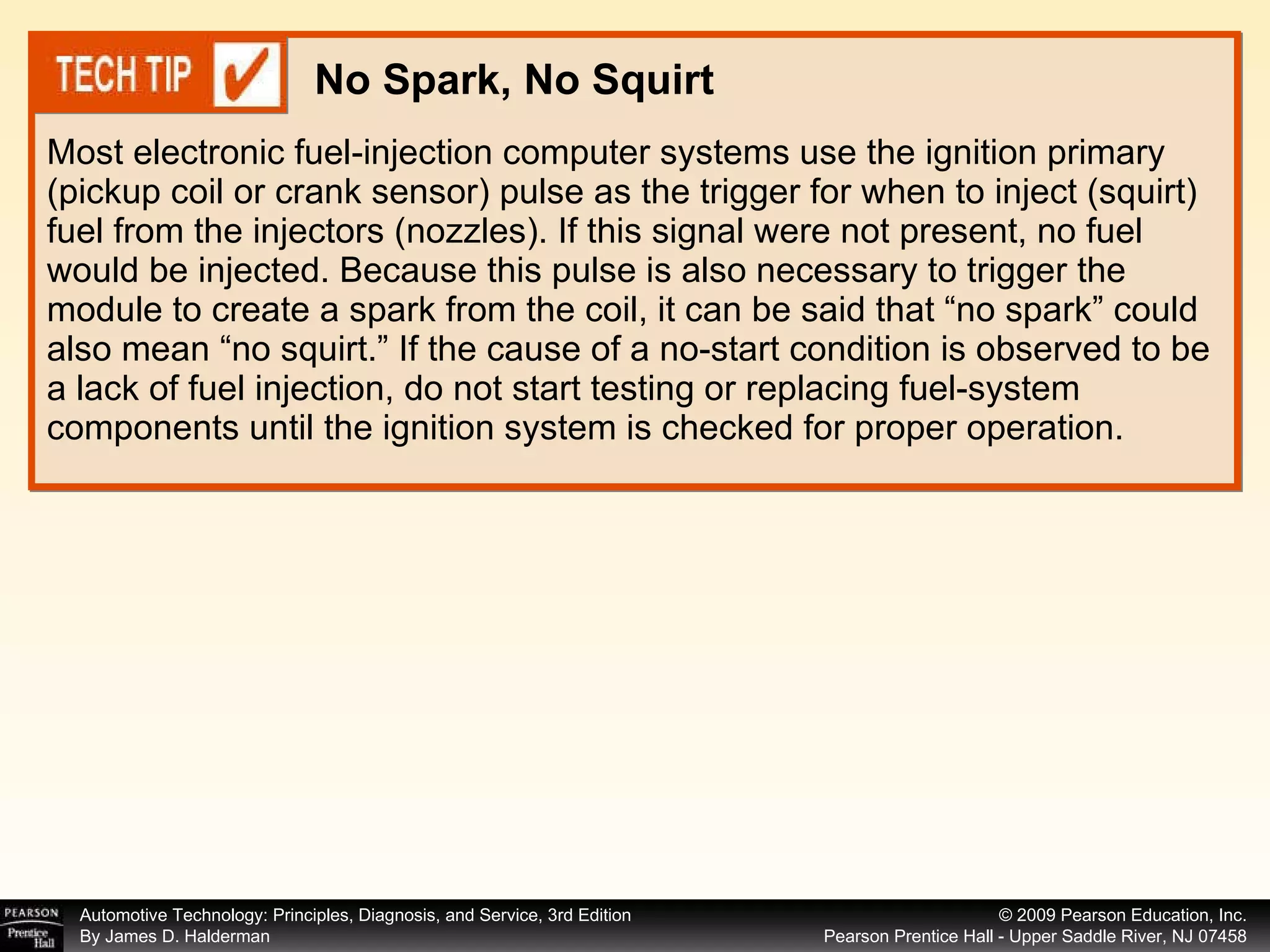 Most electronic fuel-injection computer systems use the ignition primary (pickup coil or crank sensor) pulse as the trigger for when to inject (squirt) fuel from the injectors (nozzles). If this signal were not present, no fuel would be injected. Because this pulse is also necessary to trigger the module to create a spark from the coil, it can be said that “no spark” could also mean “no squirt.” If the cause of a no-start condition is observed to be a lack of fuel injection, do not start testing or replacing fuel-system components until the ignition system is checked for proper operation. No Spark, No Squirt 