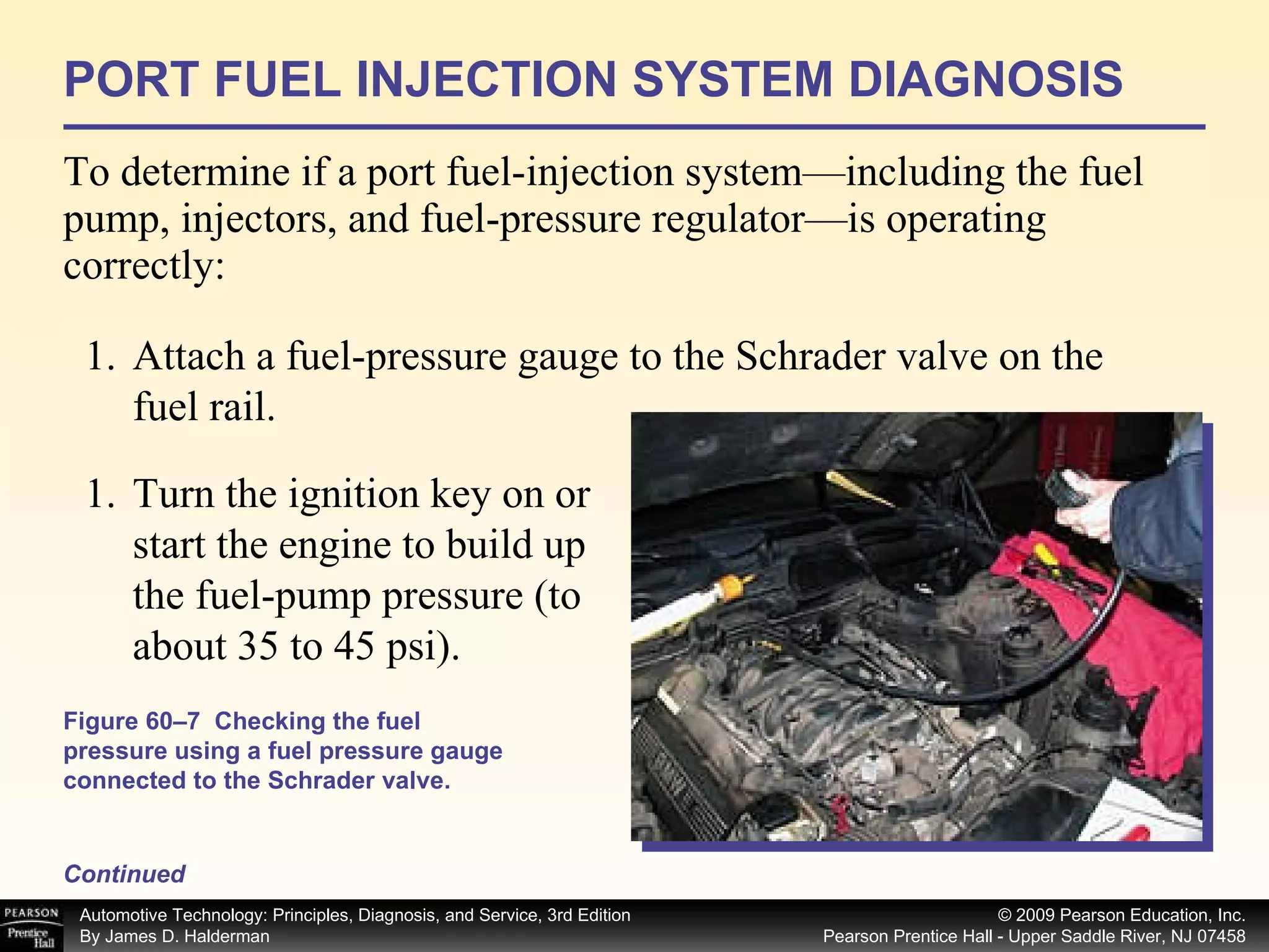 PORT FUEL INJECTION SYSTEM DIAGNOSIS To determine if a port fuel-injection system—including the fuel pump, injectors, and fuel-pressure regulator—is operating correctly: Attach a fuel-pressure gauge to the Schrader valve on the fuel rail.  Figure 60–7  Checking the fuel pressure using a fuel pressure gauge connected to the Schrader valve. Continued Turn the ignition key on or start the engine to build up the fuel-pump pressure (to about 35 to 45 psi). 