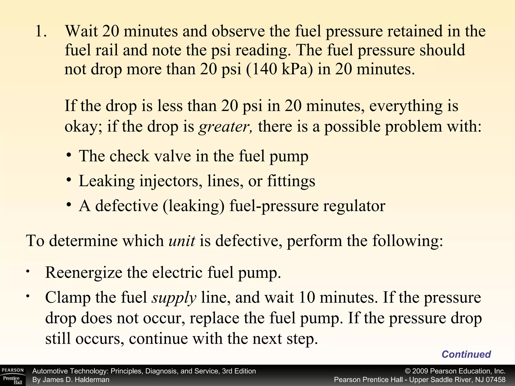 Wait 20 minutes and observe the fuel pressure retained in the fuel rail and note the psi reading. The fuel pressure should not drop more than 20 psi (140 kPa) in 20 minutes. Continued The check valve in the fuel pump Leaking injectors, lines, or fittings A defective (leaking) fuel-pressure regulator To determine which  unit  is defective, perform the following: Reenergize the electric fuel pump. Clamp the fuel  supply  line, and wait 10 minutes. If the pressure drop does not occur, replace the fuel pump. If the pressure drop still occurs, continue with the next step. If the drop is less than 20 psi in 20 minutes, everything is okay; if the drop is  greater,  there is a possible problem with: 