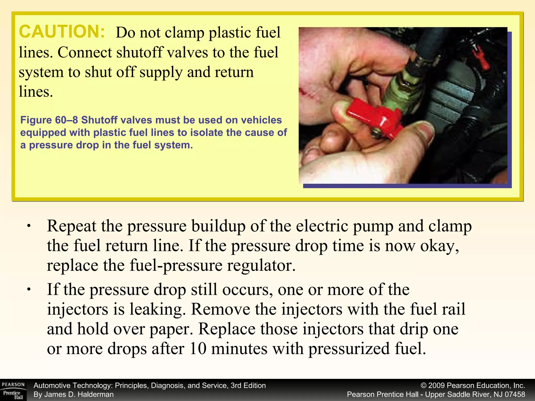 Repeat the pressure buildup of the electric pump and clamp the fuel return line. If the pressure drop time is now okay, replace the fuel-pressure regulator. If the pressure drop still occurs, one or more of the injectors is leaking. Remove the injectors with the fuel rail and hold over paper. Replace those injectors that drip one or more drops after 10 minutes with pressurized fuel. CAUTION:   Do not clamp plastic fuel lines. Connect shutoff valves to the fuel system to shut off supply and return lines.  Figure 60–8 Shutoff valves must be used on vehicles equipped with plastic fuel lines to isolate the cause of a pressure drop in the fuel system. 