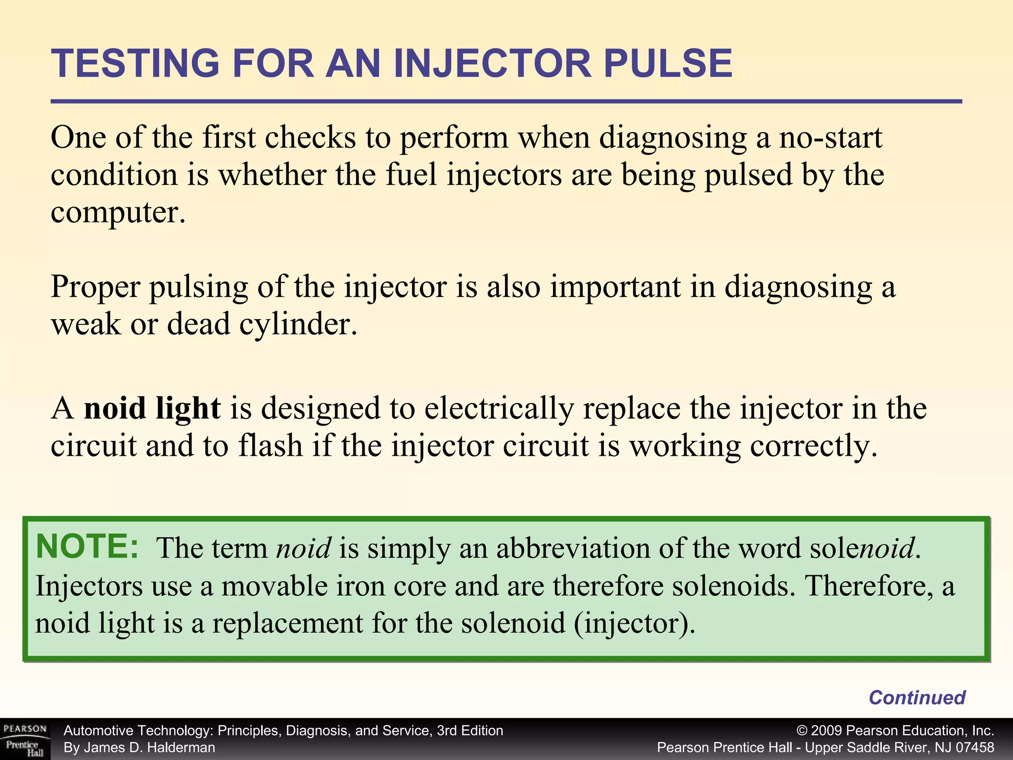 TESTING FOR AN INJECTOR PULSE One of the first checks to perform when diagnosing a no-start condition is whether the fuel injectors are being pulsed by the computer. Proper pulsing of the injector is also important in diagnosing a weak or dead cylinder. A  noid light  is designed to electrically replace the injector in the circuit and to flash if the injector circuit is working correctly. Continued NOTE:   The term  noid  is simply an abbreviation of the word sole noid . Injectors use a movable iron core and are therefore solenoids. Therefore, a noid light is a replacement for the solenoid (injector). 