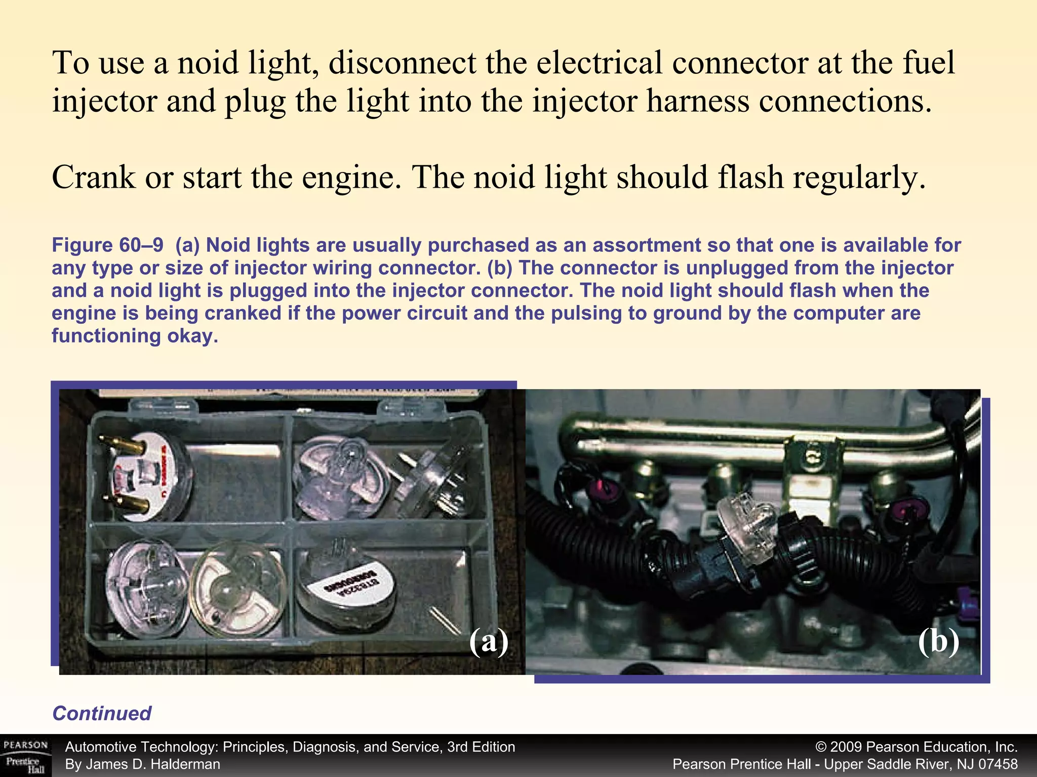 To use a noid light, disconnect the electrical connector at the fuel injector and plug the light into the injector harness connections. Crank or start the engine. The noid light should flash regularly. Figure 60–9  (a) Noid lights are usually purchased as an assortment so that one is available for any type or size of injector wiring connector. (b) The connector is unplugged from the injector and a noid light is plugged into the injector connector. The noid light should flash when the engine is being cranked if the power circuit and the pulsing to ground by the computer are functioning okay. Continued (a) (b) 