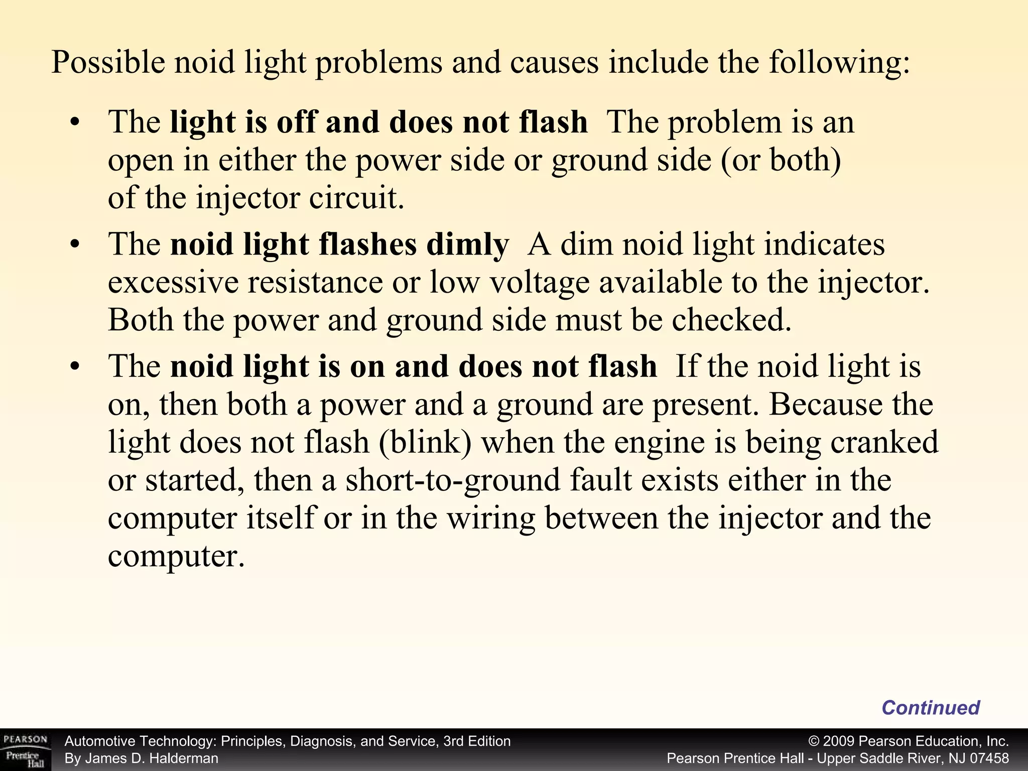 Possible noid light problems and causes include the following:  Continued The  light is off and does not flash  The problem is an open in either the power side or ground side (or both) of the injector circuit. The  noid light flashes dimly  A dim noid light indicates excessive resistance or low voltage available to the injector. Both the power and ground side must be checked. The  noid light is on and does not flash  If the noid light is on, then both a power and a ground are present. Because the light does not flash (blink) when the engine is being cranked or started, then a short-to-ground fault exists either in the computer itself or in the wiring between the injector and the computer. 