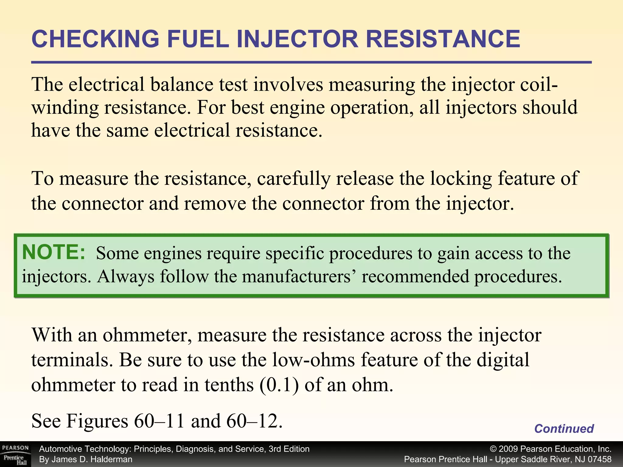 CHECKING FUEL INJECTOR RESISTANCE The electrical balance test involves measuring the injector coil-winding resistance. For best engine operation, all injectors should have the same electrical resistance. Continued With an ohmmeter, measure the resistance across the injector terminals. Be sure to use the low-ohms feature of the digital ohmmeter to read in tenths (0.1) of an ohm. NOTE:   Some engines require specific procedures to gain access to the injectors. Always follow the manufacturers’ recommended procedures. See Figures 60–11 and 60–12.  To measure the resistance, carefully release the locking feature of the connector and remove the connector from the injector. 