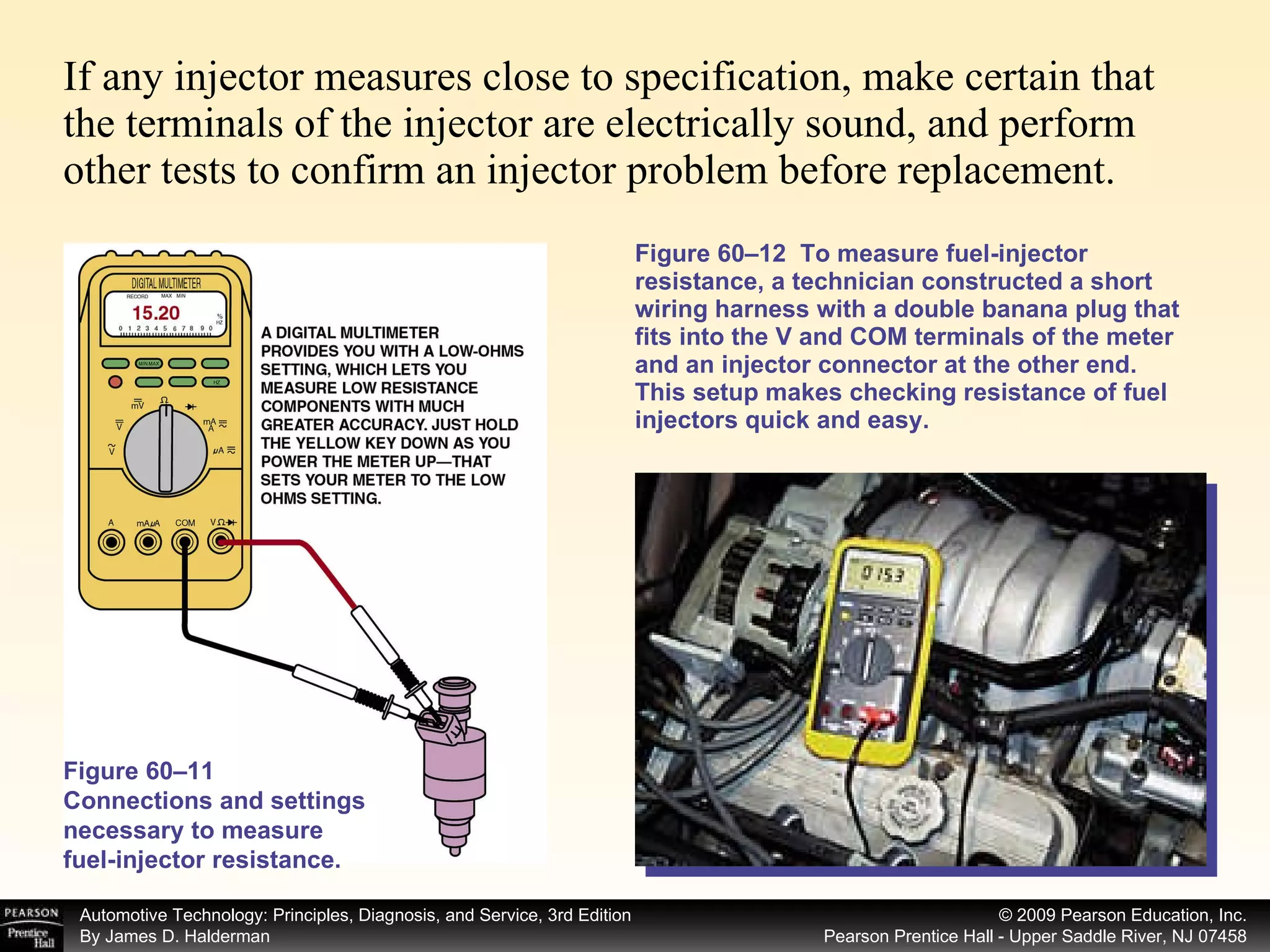 If any injector measures close to specification, make certain that the terminals of the injector are electrically sound, and perform other tests to confirm an injector problem before replacement. Figure 60–12  To measure fuel-injector resistance, a technician constructed a short wiring harness with a double banana plug that fits into the V and COM terminals of the meter and an injector connector at the other end. This setup makes checking resistance of fuel injectors quick and easy. Figure 60–11 Connections and settings necessary to measure fuel-injector resistance. 