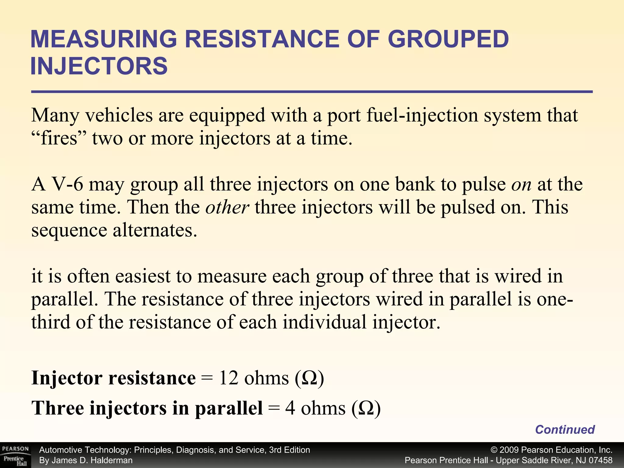Many vehicles are equipped with a port fuel-injection system that “fires” two or more injectors at a time. A V-6 may group all three injectors on one bank to pulse  on  at the same time. Then the  other  three injectors will be pulsed on. This sequence alternates. it is often easiest to measure each group of three that is wired in parallel. The resistance of three injectors wired in parallel is one-third of the resistance of each individual injector.  MEASURING RESISTANCE OF GROUPED INJECTORS Continued Injector resistance  = 12 ohms (Ω) Three injectors in parallel  = 4 ohms (Ω) 