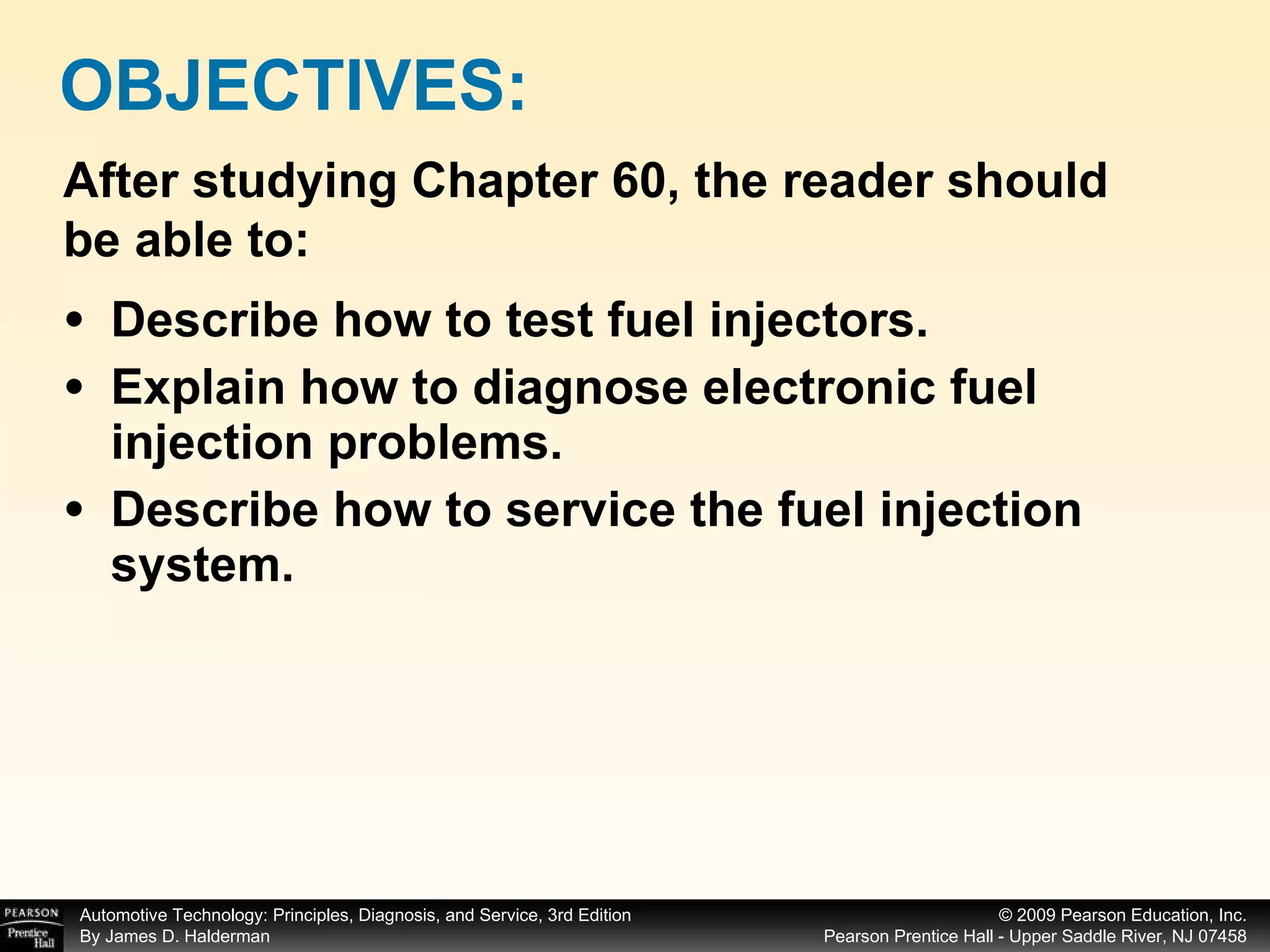 Describe how to test fuel injectors. Explain how to diagnose electronic fuel injection problems. Describe how to service the fuel injection system. OBJECTIVES: After studying Chapter 60, the reader should be able to: 
