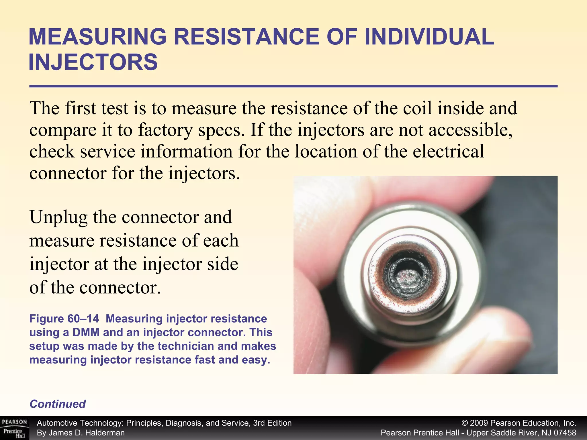 The first test is to measure the resistance of the coil inside and compare it to factory specs. If the injectors are not accessible, check service information for the location of the electrical connector for the injectors.  MEASURING RESISTANCE OF INDIVIDUAL INJECTORS Continued Figure 60–14  Measuring injector resistance using a DMM and an injector connector. This setup was made by the technician and makes measuring injector resistance fast and easy. Unplug the connector and measure resistance of each injector at the injector side of the connector.  