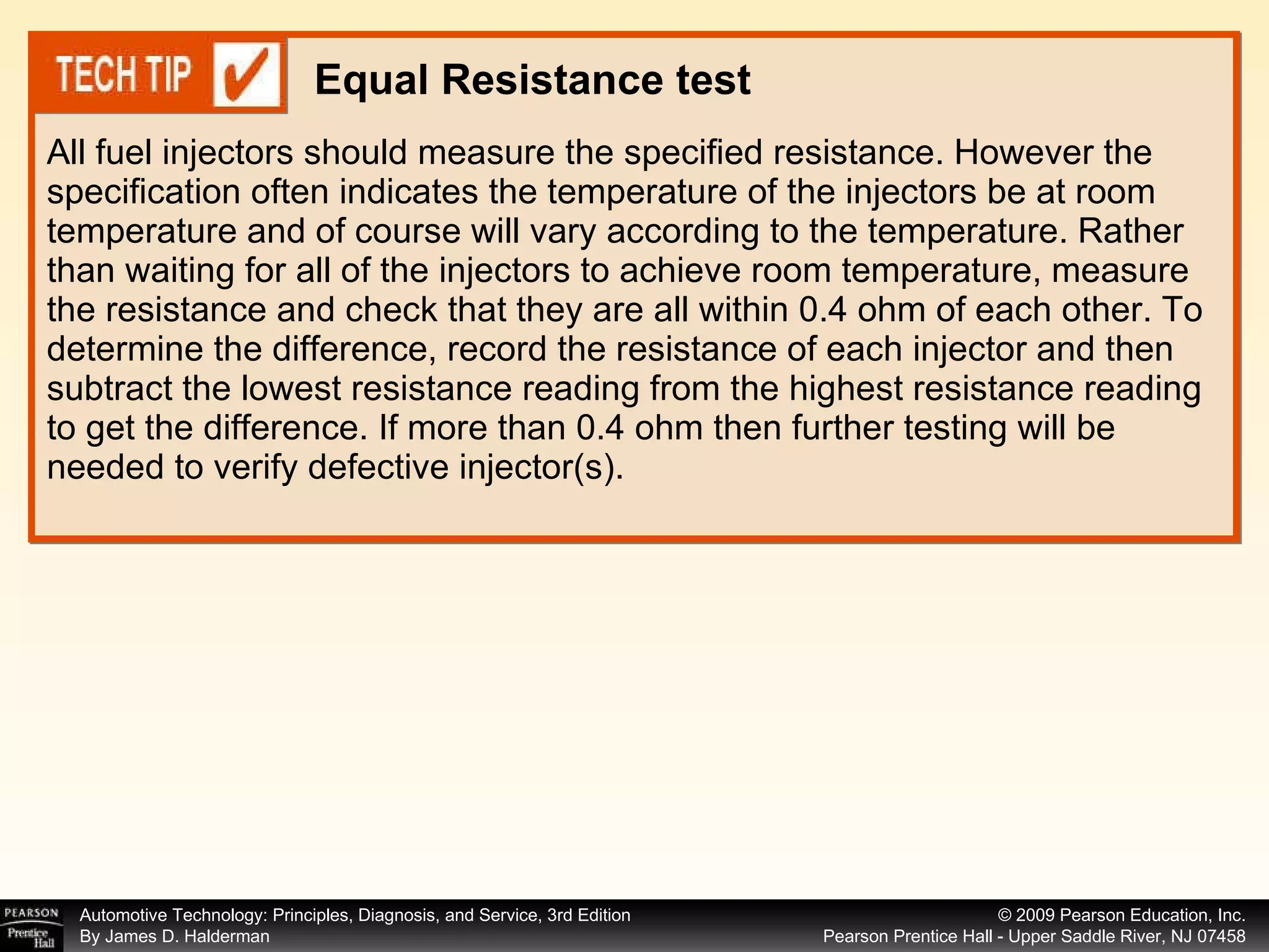 All fuel injectors should measure the specified resistance. However the specification often indicates the temperature of the injectors be at room temperature and of course will vary according to the temperature. Rather than waiting for all of the injectors to achieve room temperature, measure the resistance and check that they are all within 0.4 ohm of each other. To determine the difference, record the resistance of each injector and then subtract the lowest resistance reading from the highest resistance reading to get the difference. If more than 0.4 ohm then further testing will be needed to verify defective injector(s). Equal Resistance test 