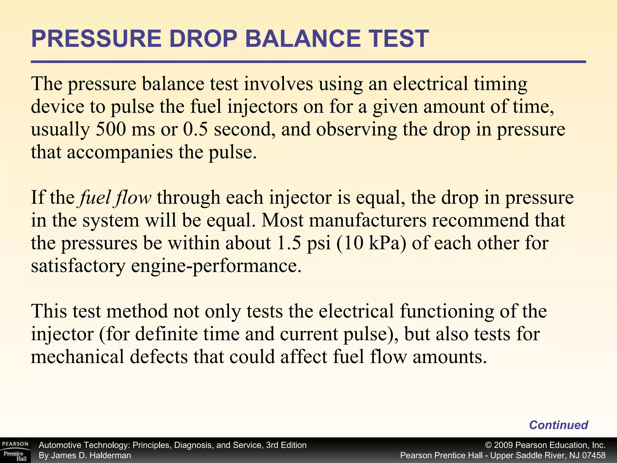PRESSURE DROP BALANCE TEST The pressure balance test involves using an electrical timing device to pulse the fuel injectors on for a given amount of time, usually 500 ms or 0.5 second, and observing the drop in pressure that accompanies the pulse. If the  fuel flow  through each injector is equal, the drop in pressure in the system will be equal. Most manufacturers recommend that the pressures be within about 1.5 psi (10 kPa) of each other for satisfactory engine-performance. This test method not only tests the electrical functioning of the injector (for definite time and current pulse), but also tests for mechanical defects that could affect fuel flow amounts. Continued 