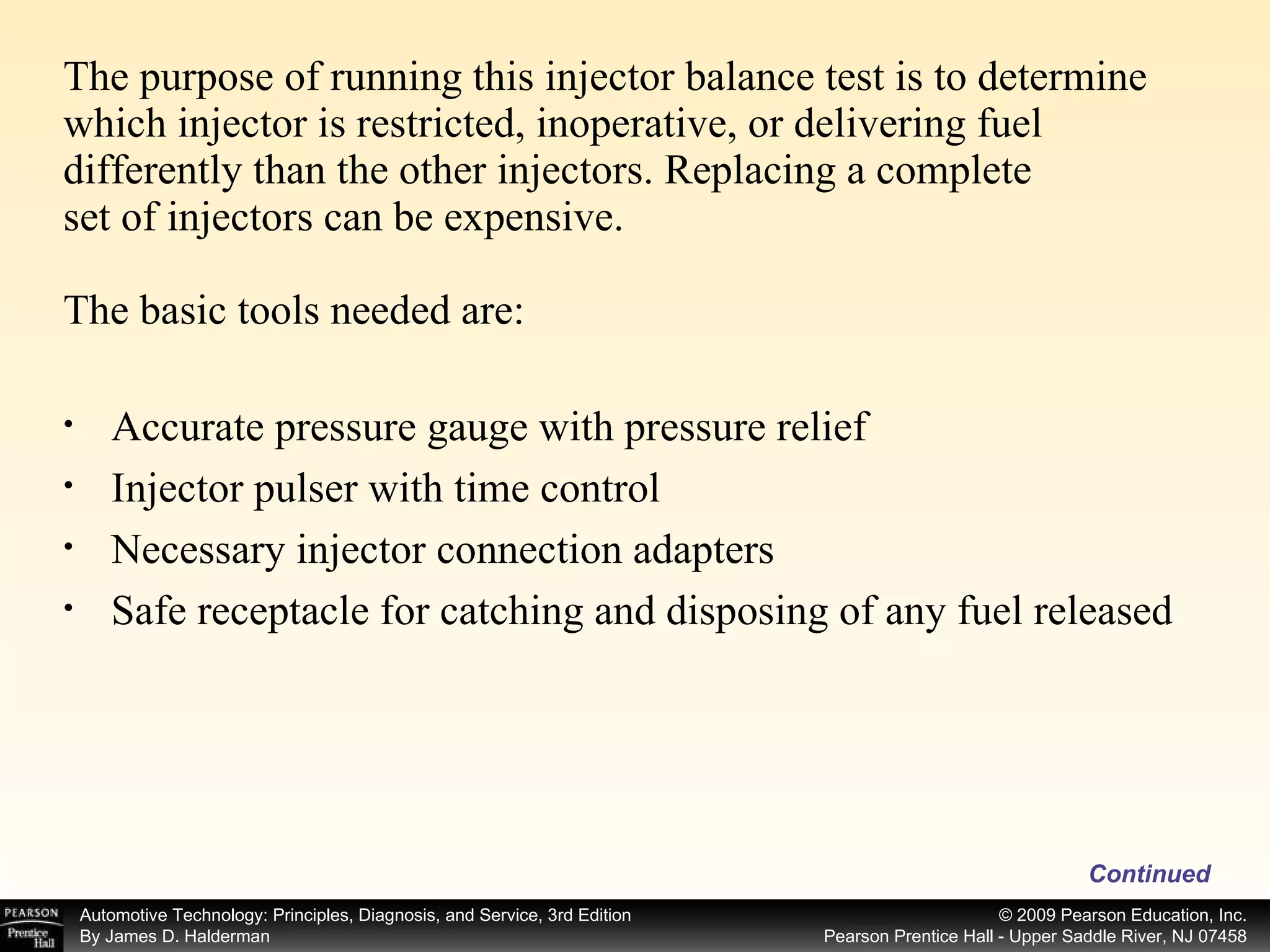 The purpose of running this injector balance test is to determine which injector is restricted, inoperative, or delivering fuel differently than the other injectors. Replacing a complete set of injectors can be expensive. The basic tools needed are: Continued Accurate pressure gauge with pressure relief Injector pulser with time control Necessary injector connection adapters Safe receptacle for catching and disposing of any fuel released 