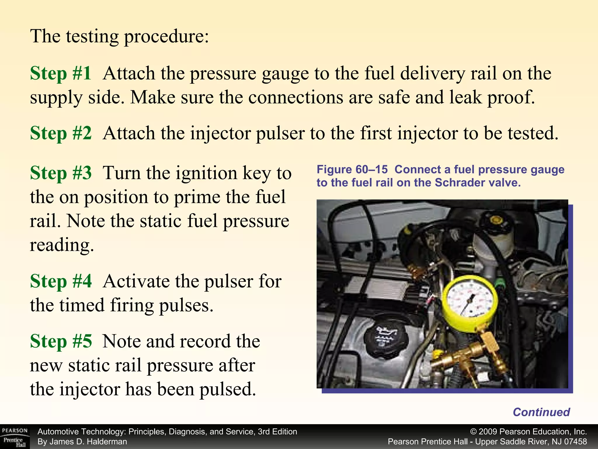 The testing procedure: Figure 60–15  Connect a fuel pressure gauge to the fuel rail on the Schrader valve. Step #1   Attach the pressure gauge to the fuel delivery rail on the supply side. Make sure the connections are safe and leak proof. Step #4   Activate the pulser for the timed firing pulses. Step #5   Note and record the new static rail pressure after the injector has been pulsed. Step #2   Attach the injector pulser to the first injector to be tested. Step #3   Turn the ignition key to the on position to prime the fuel rail. Note the static fuel pressure reading.  Continued 