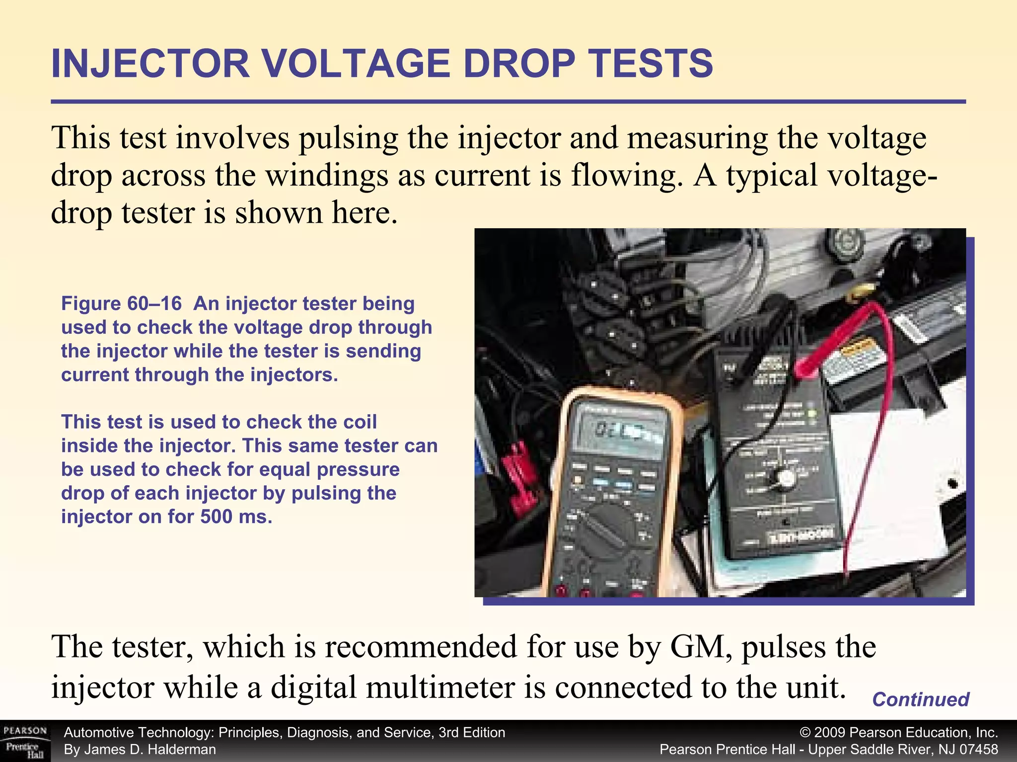 INJECTOR VOLTAGE DROP TESTS This test involves pulsing the injector and measuring the voltage drop across the windings as current is flowing. A typical voltage-drop tester is shown here. Figure 60–16  An injector tester being used to check the voltage drop through the injector while the tester is sending current through the injectors. This test is used to check the coil inside the injector. This same tester can be used to check for equal pressure drop of each injector by pulsing the injector on for 500 ms. Continued The tester, which is recommended for use by GM, pulses the injector while a digital multimeter is connected to the unit. 
