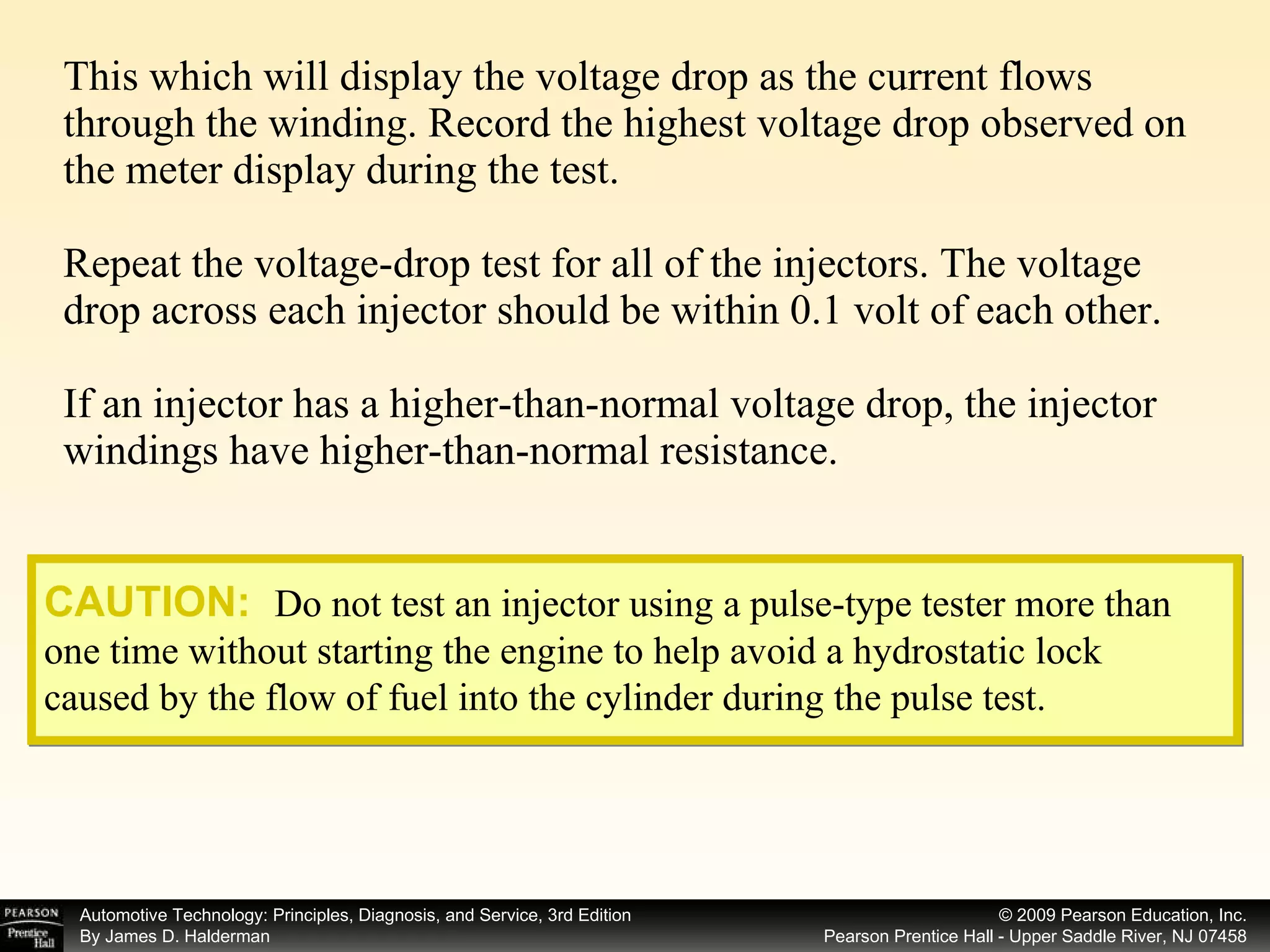 This which will display the voltage drop as the current flows through the winding. Record the highest voltage drop observed on the meter display during the test. Repeat the voltage-drop test for all of the injectors. The voltage drop across each injector should be within 0.1 volt of each other. If an injector has a higher-than-normal voltage drop, the injector windings have higher-than-normal resistance. CAUTION:   Do not test an injector using a pulse-type tester more than one time without starting the engine to help avoid a hydrostatic lock caused by the flow of fuel into the cylinder during the pulse test. 