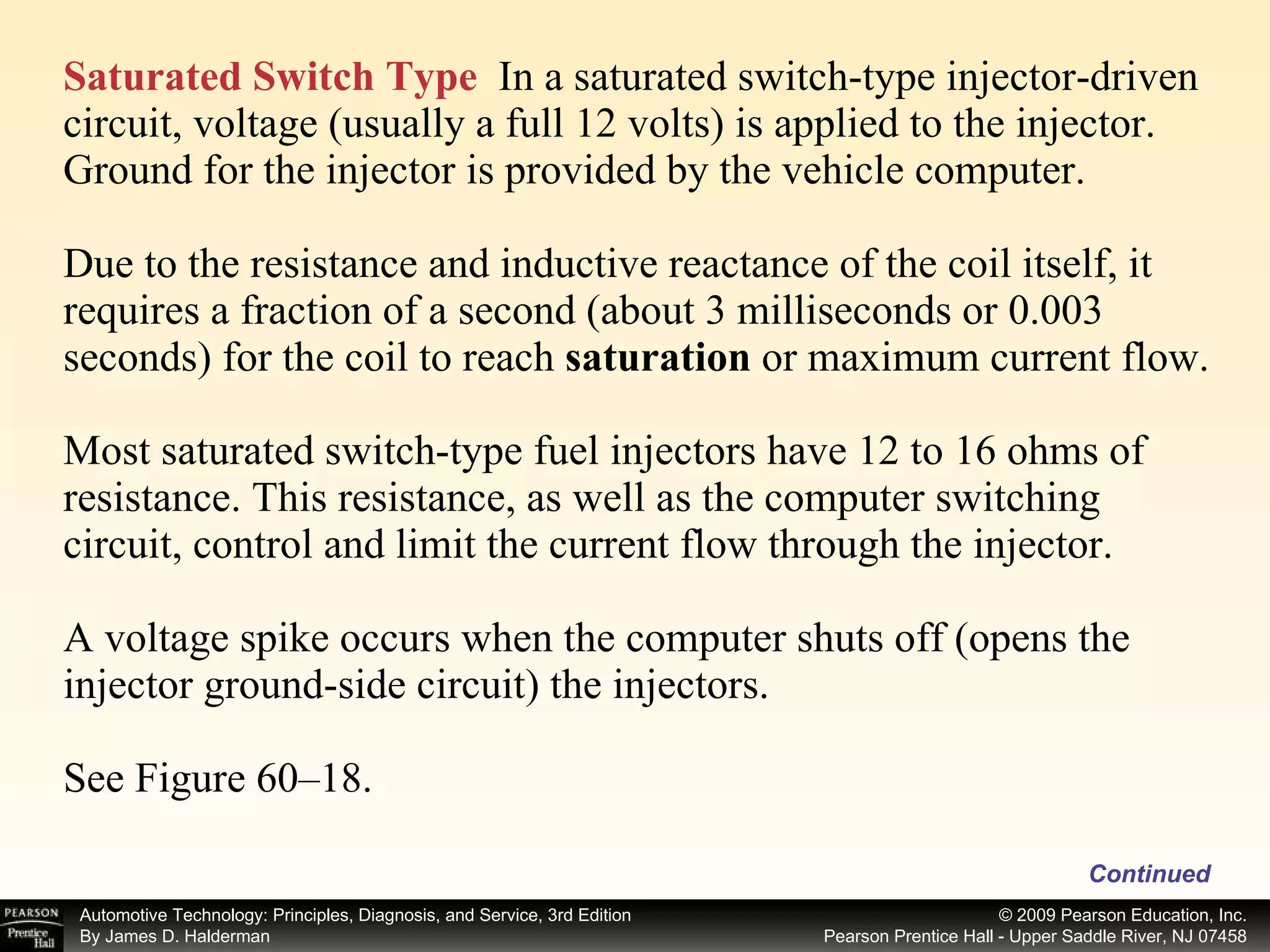 Saturated Switch Type   In a saturated switch-type injector-driven circuit, voltage (usually a full 12 volts) is applied to the injector. Ground for the injector is provided by the vehicle computer. Due to the resistance and inductive reactance of the coil itself, it requires a fraction of a second (about 3 milliseconds or 0.003 seconds) for the coil to reach  saturation  or maximum current flow. Most saturated switch-type fuel injectors have 12 to 16 ohms of resistance. This resistance, as well as the computer switching circuit, control and limit the current flow through the injector. A voltage spike occurs when the computer shuts off (opens the injector ground-side circuit) the injectors. See Figure 60–18. Continued 