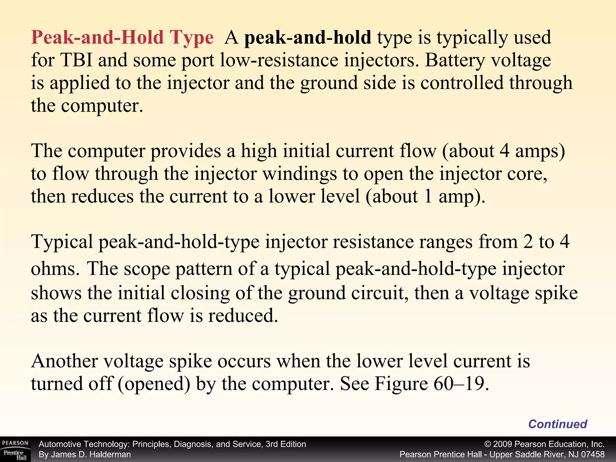 Peak-and-Hold Type   A  peak - and - hold  type is typically used for TBI and some port low-resistance injectors. Battery voltage is applied to the injector and the ground side is controlled through the computer. The computer provides a high initial current flow (about 4 amps) to flow through the injector windings to open the injector core, then reduces the current to a lower level (about 1 amp). Typical peak-and-hold-type injector resistance ranges from 2 to 4 ohms.   The scope pattern of a typical peak-and-hold-type injector shows the initial closing of the ground circuit, then a voltage spike as the current flow is reduced. Another voltage spike occurs when the lower level current is turned off (opened) by the computer. See Figure 60–19. Continued 