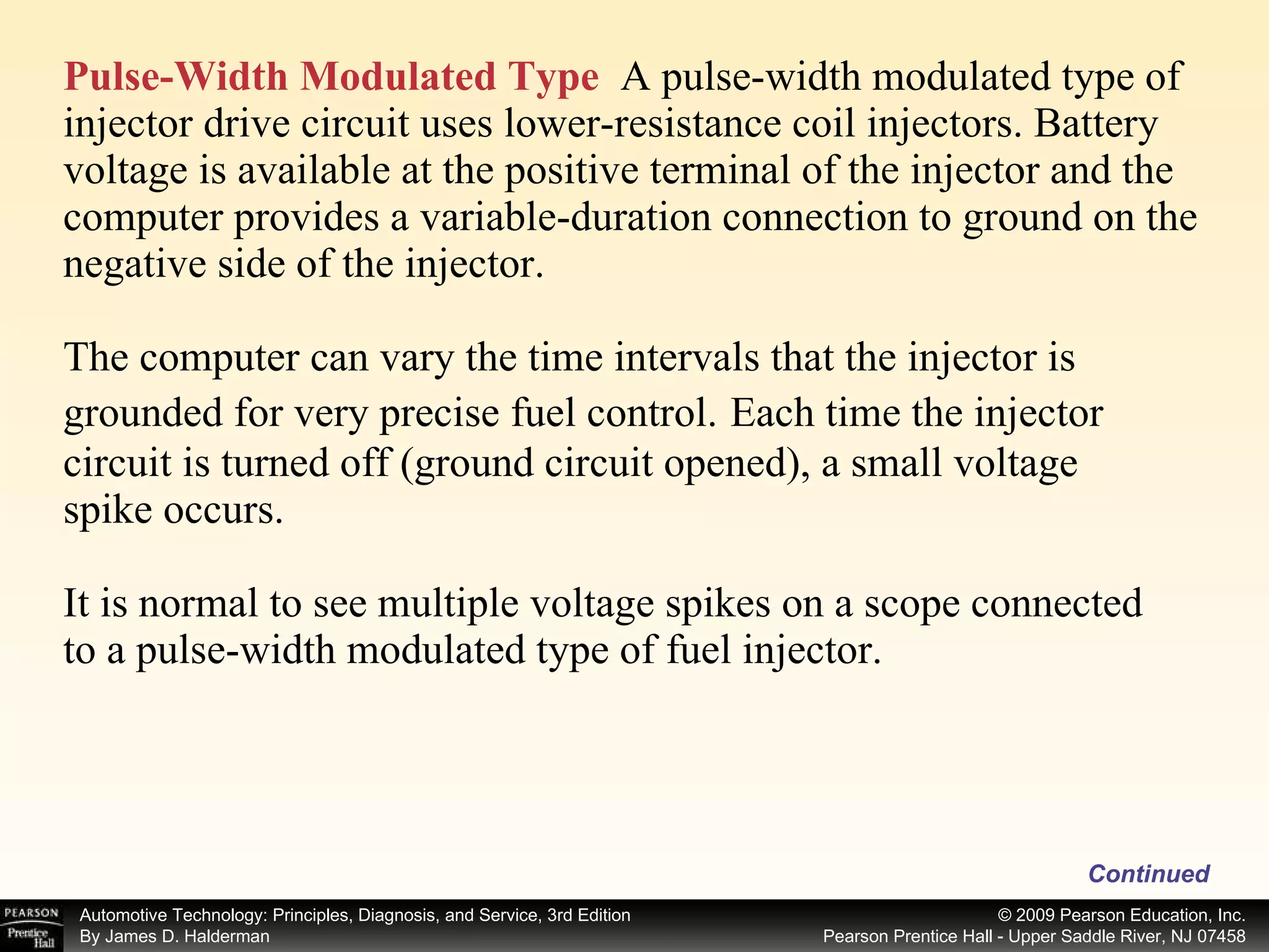 Pulse-Width Modulated Type   A pulse-width modulated type of injector drive circuit uses lower-resistance coil injectors. Battery voltage is available at the positive terminal of the injector and the computer provides a variable-duration connection to ground on the negative side of the injector. The computer can vary the time intervals that the injector is grounded for very precise fuel control.   Each time the injector circuit is turned off (ground circuit opened), a small voltage spike occurs.  It is normal to see multiple voltage spikes on a scope connected to a pulse-width modulated type of fuel injector. Continued 