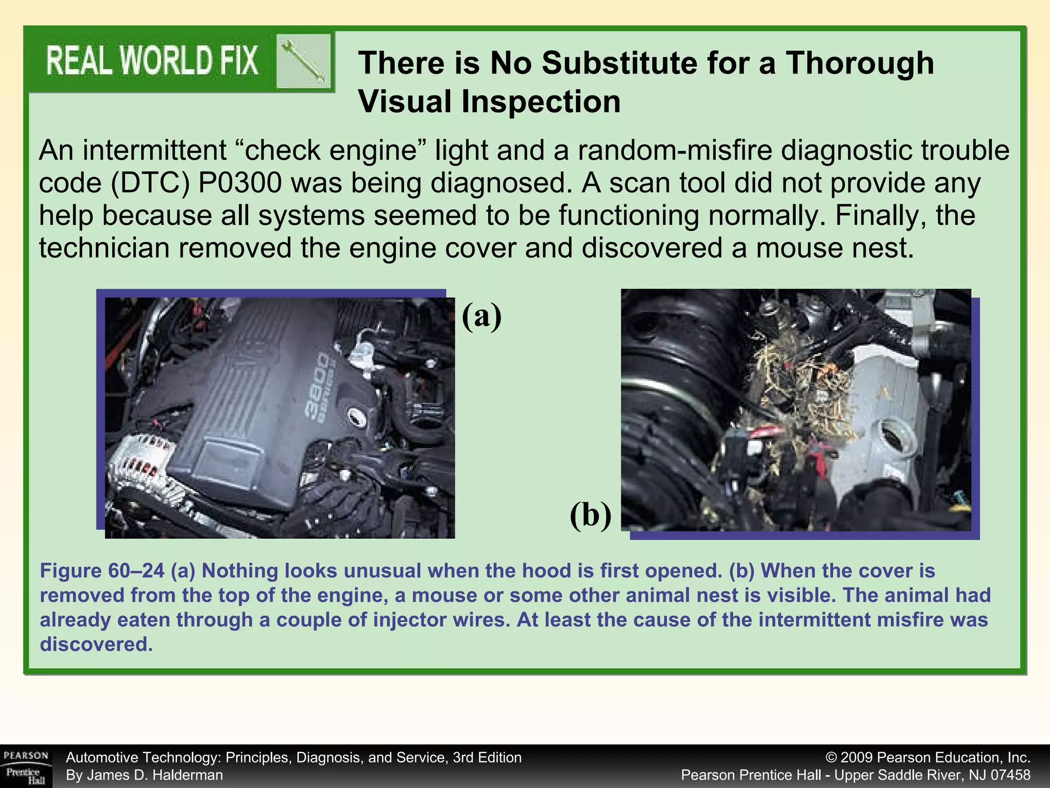 An intermittent “check engine” light and a random-misfire diagnostic trouble code (DTC) P0300 was being diagnosed. A scan tool did not provide any help because all systems seemed to be functioning normally. Finally, the technician removed the engine cover and discovered a mouse nest.  There is No Substitute for a Thorough Visual Inspection Figure 60–24 (a) Nothing looks unusual when the hood is first opened. (b) When the cover is removed from the top of the engine, a mouse or some other animal nest is visible. The animal had already eaten through a couple of injector wires. At least the cause of the intermittent misfire was discovered. (a) (b) 