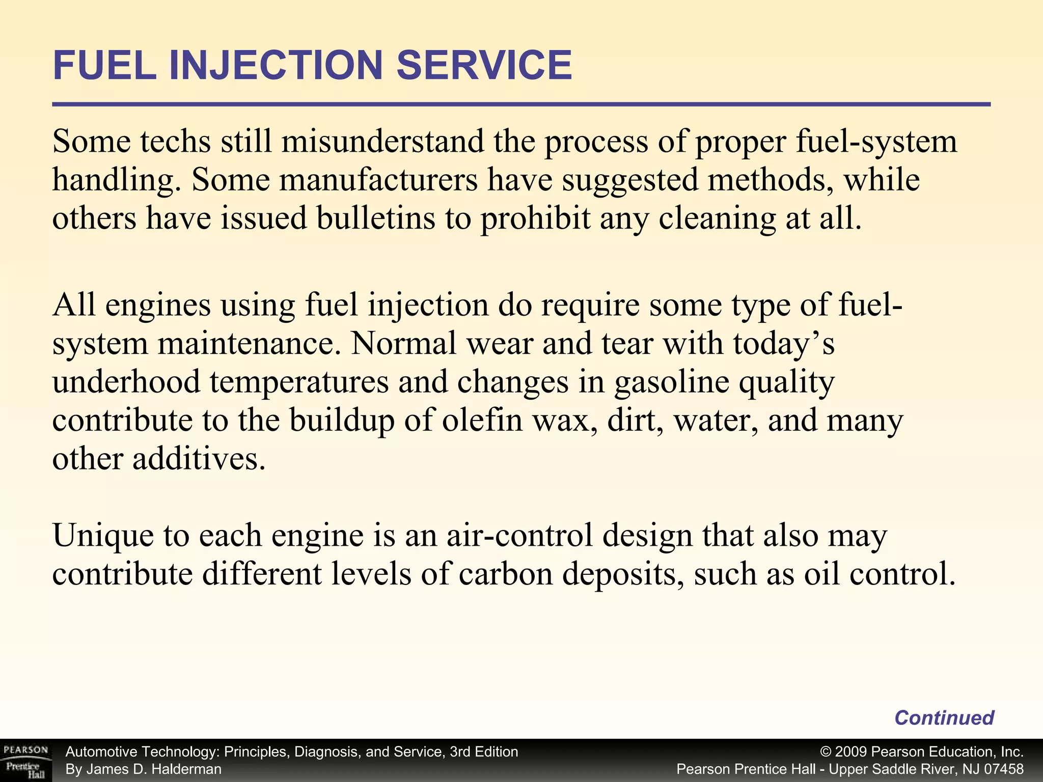 FUEL INJECTION SERVICE Some techs still misunderstand the process of proper fuel-system handling. Some manufacturers have suggested methods, while others have issued bulletins to prohibit any cleaning at all. All engines using fuel injection do require some type of fuel-system maintenance. Normal wear and tear with today’s underhood temperatures and changes in gasoline quality contribute to the buildup of olefin wax, dirt, water, and many other additives. Unique to each engine is an air-control design that also may contribute different levels of carbon deposits, such as oil control. Continued 