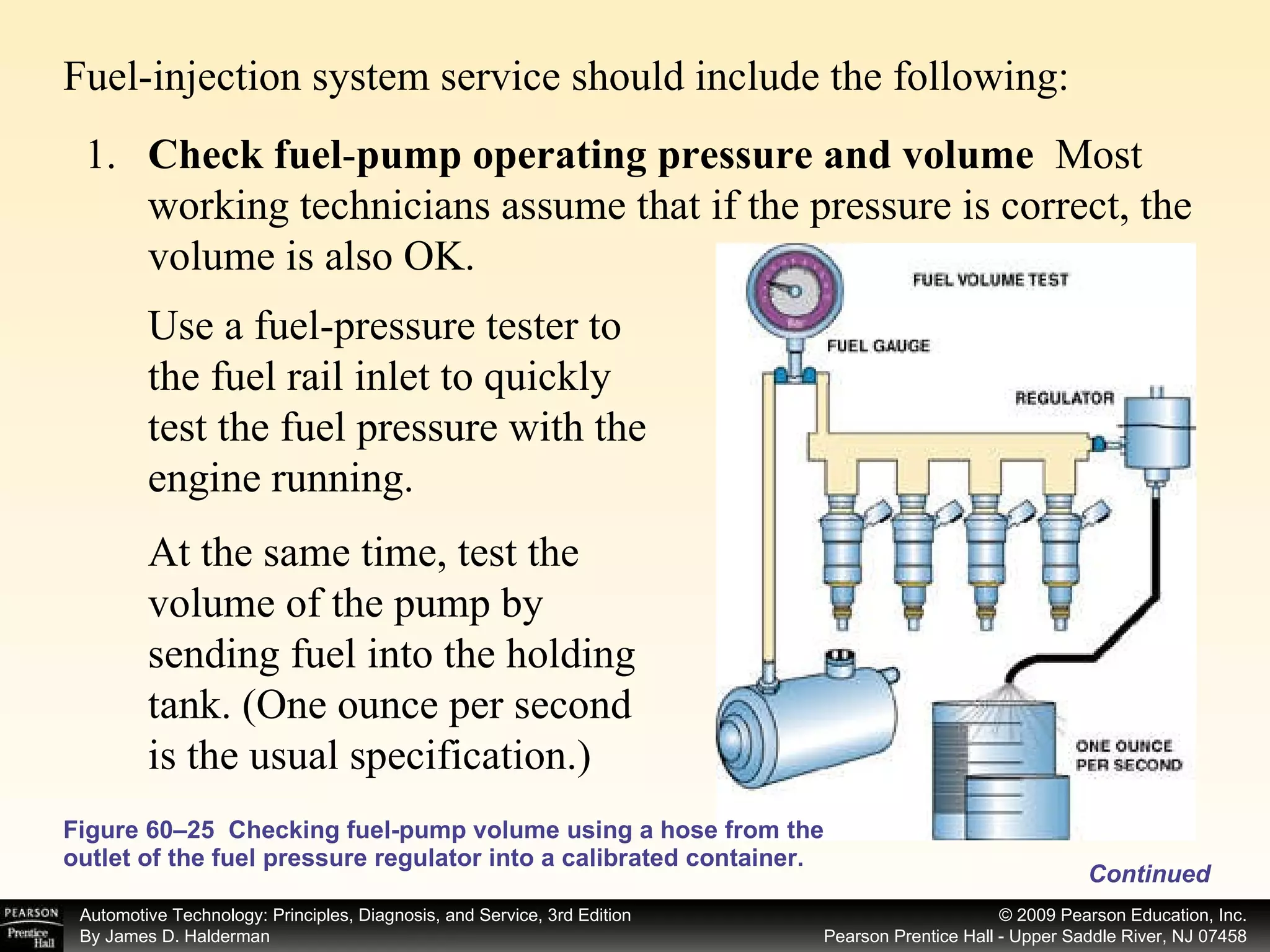 Fuel-injection system service should include the following: Figure 60–25  Checking fuel-pump volume using a hose from the outlet of the fuel pressure regulator into a calibrated container. 1. Check fuel - pump operating pressure and volume  Most working technicians assume that if the pressure is correct, the volume is also OK. Use a fuel-pressure tester to the fuel rail inlet to quickly test the fuel pressure with the engine running.  At the same time, test the volume of the pump by sending fuel into the holding tank. (One ounce per second is the usual specification.)  Continued 
