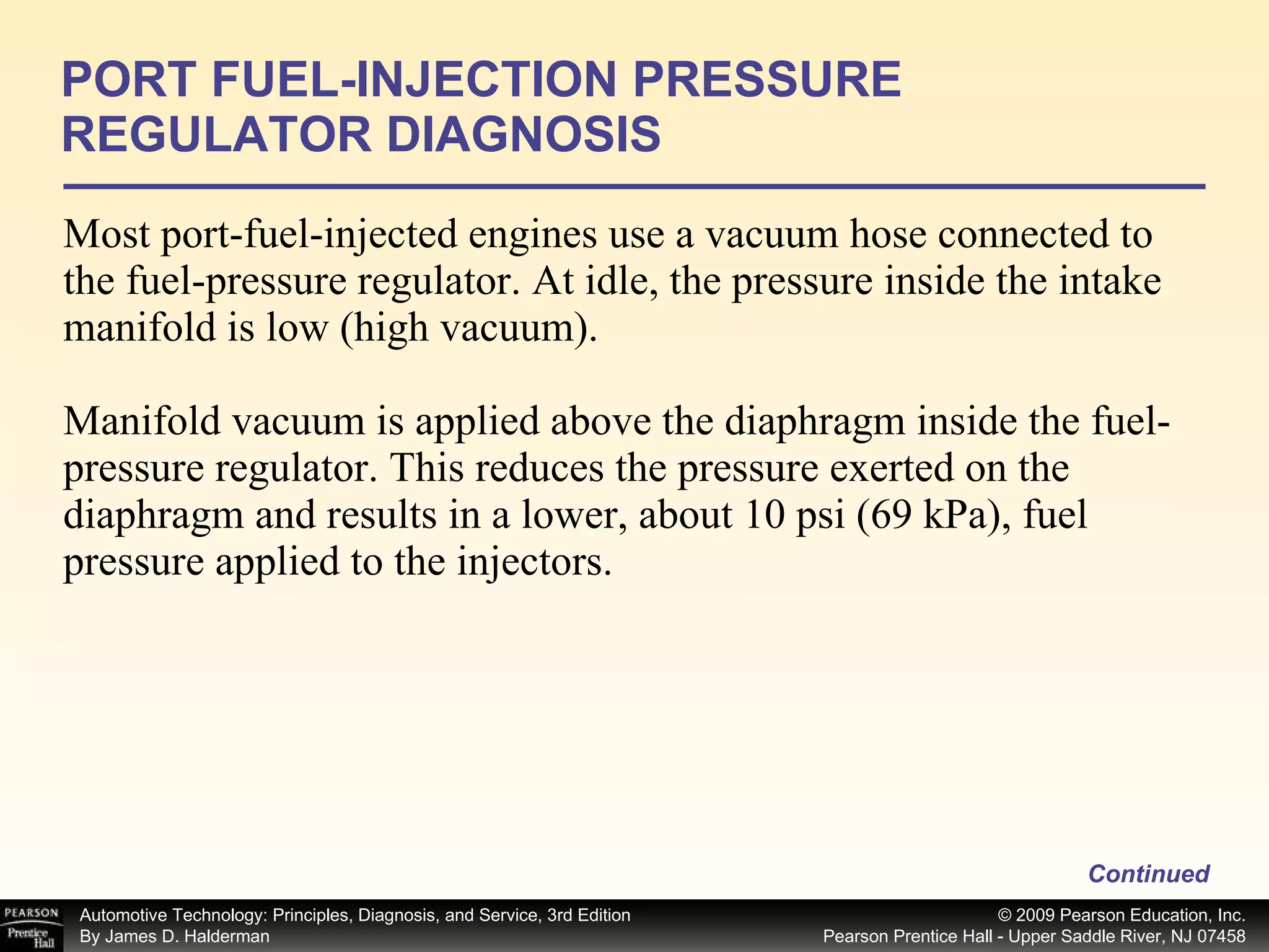 Most port-fuel-injected engines use a vacuum hose connected to the fuel-pressure regulator. At idle, the pressure inside the intake manifold is low (high vacuum). Manifold vacuum is applied above the diaphragm inside the fuel-pressure regulator. This reduces the pressure exerted on the diaphragm and results in a lower, about 10 psi (69 kPa), fuel pressure applied to the injectors.  PORT FUEL-INJECTION PRESSURE REGULATOR DIAGNOSIS Continued 