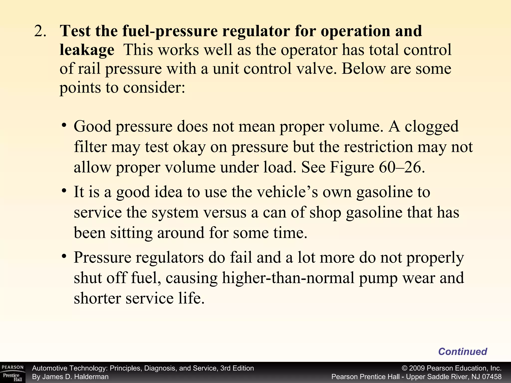 2. Test the fuel - pressure regulator for operation and leakage  This works well as the operator has total control of rail pressure with a unit control valve. Below are some points to consider: Continued Good pressure does not mean proper volume. A clogged filter may test okay on pressure but the restriction may not allow proper volume under load. See Figure 60–26. It is a good idea to use the vehicle’s own gasoline to service the system versus a can of shop gasoline that has been sitting around for some time. Pressure regulators do fail and a lot more do not properly shut off fuel, causing higher-than-normal pump wear and shorter service life. 