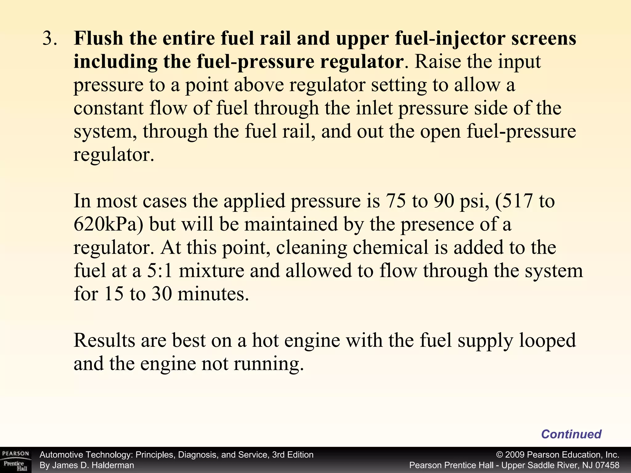 3. Flush the entire fuel rail and upper fuel - injector screens including the fuel - pressure regulator . Raise the input pressure to a point above regulator setting to allow a constant flow of fuel through the inlet pressure side of the system, through the fuel rail, and out the open fuel-pressure regulator. In most cases the applied pressure is 75 to 90 psi, (517 to 620kPa) but will be maintained by the presence of a regulator. At this point, cleaning chemical is added to the fuel at a 5:1 mixture and allowed to flow through the system for 15 to 30 minutes.  Results are best on a hot engine with the fuel supply looped and the engine not running.  Continued 