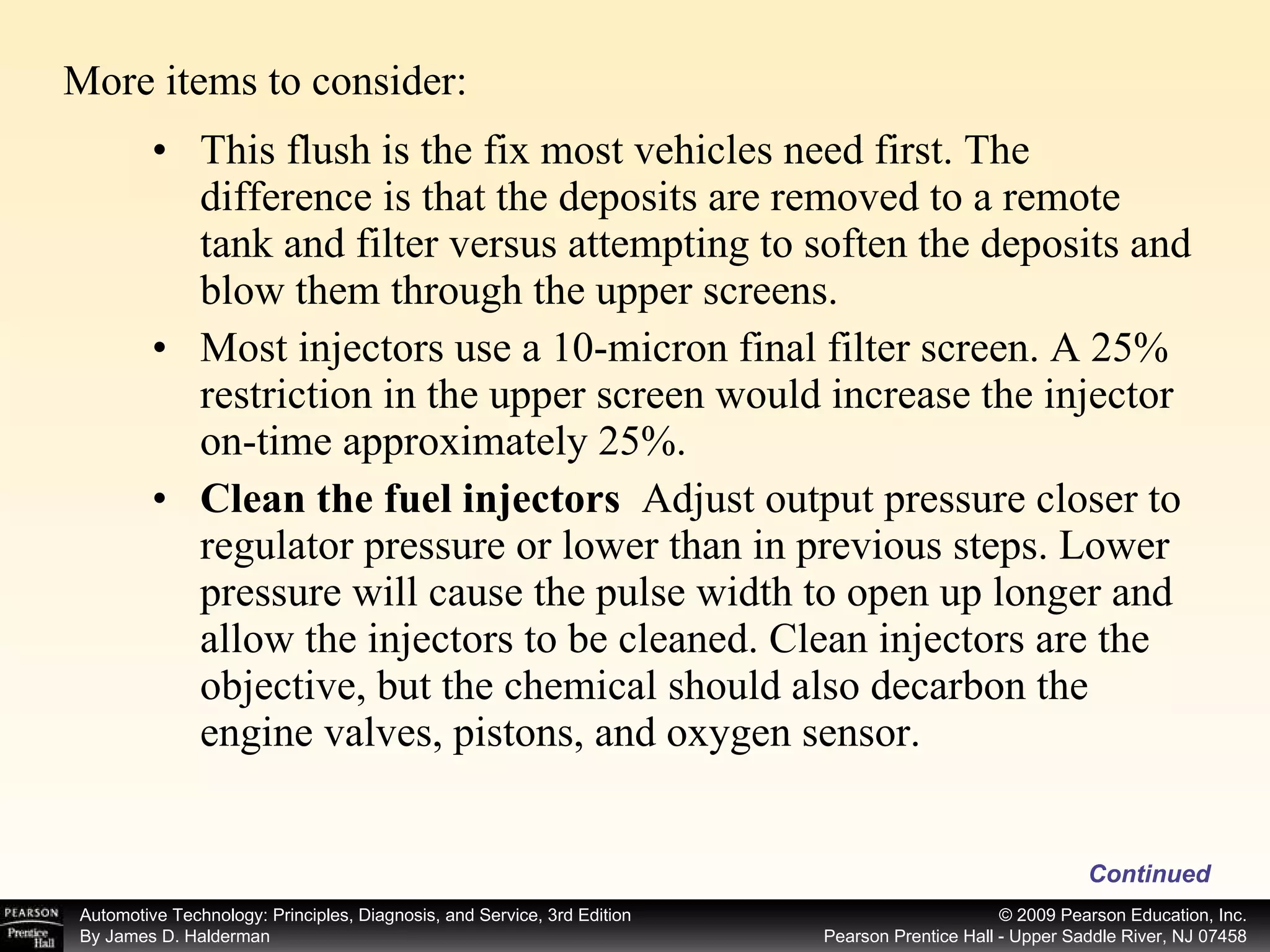 This flush is the fix most vehicles need first. The difference is that the deposits are removed to a remote tank and filter versus attempting to soften the deposits and blow them through the upper screens. Most injectors use a 10-micron final filter screen. A 25% restriction in the upper screen would increase the injector on-time approximately 25%. Clean the fuel injectors   Adjust output pressure closer to regulator pressure or lower than in previous steps. Lower pressure will cause the pulse width to open up longer and allow the injectors to be cleaned. Clean injectors are the objective, but the chemical should also decarbon the engine valves, pistons, and oxygen sensor. Continued More items to consider: 