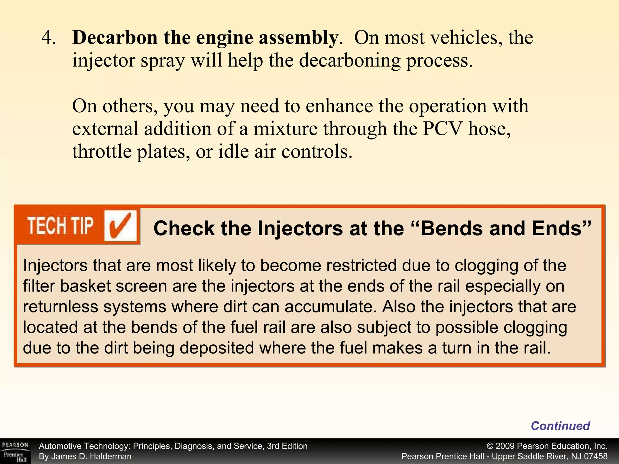 4. Decarbon the engine assembly .  On most vehicles, the injector spray will help the decarboning process. On others, you may need to enhance the operation with external addition of a mixture through the PCV hose, throttle plates, or idle air controls. Continued Check the Injectors at the “Bends and Ends” Injectors that are most likely to become restricted due to clogging of the filter basket screen are the injectors at the ends of the rail especially on returnless systems where dirt can accumulate. Also the injectors that are located at the bends of the fuel rail are also subject to possible clogging due to the dirt being deposited where the fuel makes a turn in the rail. 