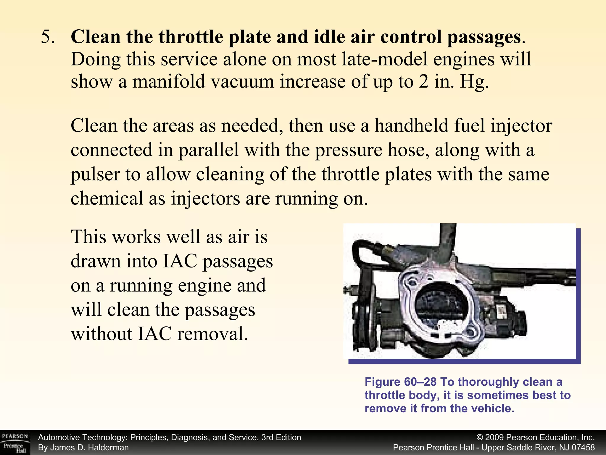 5. Clean the throttle plate and idle air control passages . Doing this service alone on most late-model engines will show a manifold vacuum increase of up to 2 in. Hg. Figure 60–28 To thoroughly clean a throttle body, it is sometimes best to remove it from the vehicle. Clean the areas as needed, then use a handheld fuel injector connected in parallel with the pressure hose, along with a pulser to allow cleaning of the throttle plates with the same chemical as injectors are running on.  This works well as air is drawn into IAC passages on a running engine and will clean the passages without IAC removal. 
