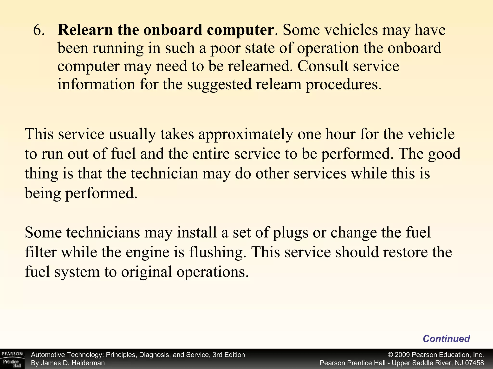 6. Relearn the onboard computer . Some vehicles may have been running in such a poor state of operation the onboard computer may need to be relearned. Consult service information for the suggested relearn procedures. This service usually takes approximately one hour for the vehicle to run out of fuel and the entire service to be performed. The good thing is that the technician may do other services while this is being performed. Some technicians may install a set of plugs or change the fuel filter while the engine is flushing. This service should restore the fuel system to original operations. Continued 