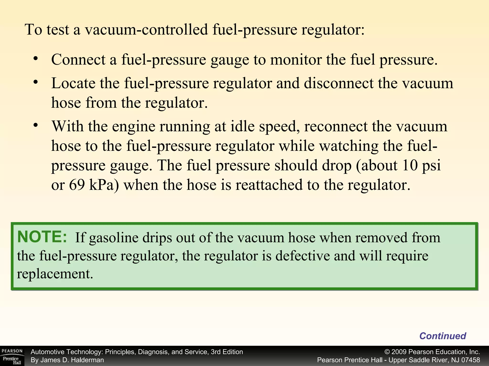To test a vacuum-controlled fuel-pressure regulator: Continued NOTE:   If gasoline drips out of the vacuum hose when removed from the fuel-pressure regulator, the regulator is defective and will require replacement. Connect a fuel-pressure gauge to monitor the fuel pressure. Locate the fuel-pressure regulator and disconnect the vacuum hose from the regulator. With the engine running at idle speed, reconnect the vacuum hose to the fuel-pressure regulator while watching the fuel-pressure gauge. The fuel pressure should drop (about 10 psi or 69 kPa) when the hose is reattached to the regulator. 